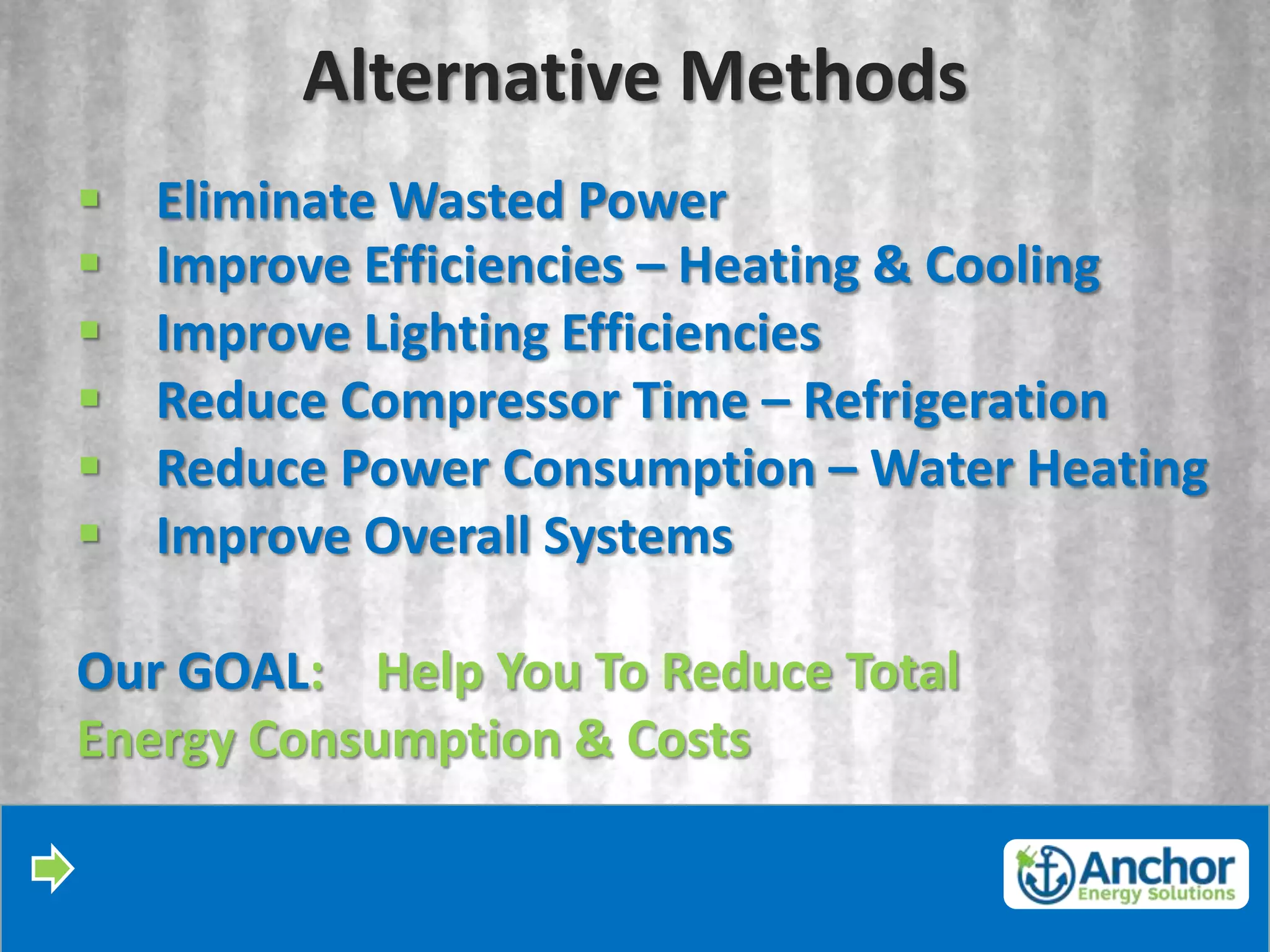 Alternative Methods
   Eliminate Wasted Power
   Improve Efficiencies – Heating & Cooling
   Improve Lighting Efficiencies
   Reduce Compressor Time – Refrigeration
   Reduce Power Consumption – Water Heating
   Improve Overall Systems

Our GOAL: Help You To Reduce Total
Energy Consumption & Costs
 