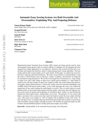 issue(number) (year) firstpage–lastpage doi: 10.5087/dad.DOINUMBER
Automatic Essay Scoring Systems Are Both Overstable And
Oversensitive: Explaining Why And Proposing Defenses
Yaman Kumar Singla∗ YKUMAR@ADOBE.COM
Adobe Media Data Science Research, IIIT-Delhi, SUNY at Buffalo
Swapnil Parekh∗ SWAPNIL.PAREKH@NYU.EDU
New York University
Somesh Singh∗ F20180175@GOA.BITS-PILANI.AC.IN
IIIT-Delhi
Junyi Jessy Li JESSY@AUSTIN.UTEXAS.EDU
University of Texas at Austin
Rajiv Ratn Shah RAJIVRATN@IIITD.AC.IN
IIIT-Delhi
Changyou Chen CHANGYOU@BUFFALO.EDU
SUNY at Buffalo
Abstract
Deep-learning based Automatic Essay Scoring (AES) systems are being actively used by states
and language testing agencies alike to evaluate millions of candidates for life-changing decisions
ranging from college applications to visa approvals. However, little research has been put to un-
derstand and interpret the black-box nature of deep-learning based scoring algorithms. Previous
studies indicate that scoring models can be easily fooled. In this paper, we explore the reason be-
hind their surprising adversarial brittleness. We utilize recent advances in interpretability to find
the extent to which features such as coherence, content, vocabulary, and relevance are important
for automated scoring mechanisms. We use this to investigate the oversensitivity (i.e., large change
in output score with a little change in input essay content) and overstability (i.e., little change in
output scores with large changes in input essay content) of AES. Our results indicate that autoscor-
ing models, despite getting trained as “end-to-end” models with rich contextual embeddings such
as BERT, behave like bag-of-words models. A few words determine the essay score without the
requirement of any context making the model largely overstable. This is in stark contrast to recent
probing studies on pre-trained representation learning models, which show that rich linguistic fea-
tures such as parts-of-speech and morphology are encoded by them. Further, we also find that the
models have learnt dataset biases, making them oversensitive. The presence of a few words with
high co-occurence with a certain score class makes the model associate the essay sample with that
score. This causes score changes in ∼95% of samples with an addition of only a few words. To
deal with these issues, we propose detection-based protection models that can detect oversensitivity
and overstability causing samples with high accuracies. We find that our proposed models are able
to detect unusual attribution patterns and flag adversarial samples successfully.
Keywords: Interpretability in AI, Automatic Essay Scoring, AI in Education
*. Equal Contribution
©year Name1 Surname1, Name2 Surname2, and Name3 Surname3
This is an open-access article distributed under the terms of a Creative Commons Attribution License
(http://creativecommons.org/licenses/by/3.0/).
arXiv:2109.11728v3
[cs.CL]
14
Oct
2021
 