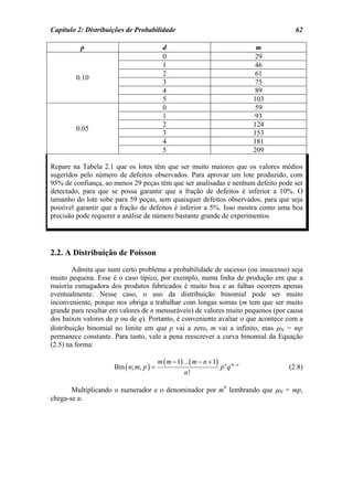 Capítulo 2: Distribuições de Probabilidade                                                 62

          p                                d                                        m
                                           0                                        29
                                           1                                        46
                                           2                                        61
        0.10
                                           3                                        75
                                           4                                        89
                                           5                                       103
                                           0                                        59
                                           1                                        93
                                           2                                       124
        0.05
                                           3                                       153
                                           4                                       181
                                           5                                       209

Repare na Tabela 2.1 que os lotes têm que ser muito maiores que os valores médios
sugeridos pelo número de defeitos observados. Para aprovar um lote produzido, com
95% de confiança, ao menos 29 peças têm que ser analisadas e nenhum defeito pode ser
detectado, para que se possa garantir que a fração de defeitos é inferior a 10%. O
tamanho do lote sobe para 59 peças, sem quaisquer defeitos observados, para que seja
possível garantir que a fração de defeitos é inferior a 5%. Isso mostra como uma boa
precisão pode requerer a análise de número bastante grande de experimentos.




2.2. A Distribuição de Poisson
        Admita que num certo problema a probabilidade de sucesso (ou insucesso) seja
muito pequena. Esse é o caso típico, por exemplo, numa linha de produção em que a
maioria esmagadora dos produtos fabricados é muito boa e as falhas ocorrem apenas
eventualmente. Nesse caso, o uso da distribuição binomial pode ser muito
inconveniente, porque nos obriga a trabalhar com longas somas (m tem que ser muito
grande para resultar em valores de n mensuráveis) de valores muito pequenos (por causa
dos baixos valores de p ou de q). Portanto, é conveniente avaliar o que acontece com a
distribuição binomial no limite em que p vai a zero, m vai a infinito, mas µN = mp
permanece constante. Para tanto, vale a pena reescrever a curva binomial da Equação
(2.5) na forma:

                                         m ( m − 1) ... ( m − n + 1)
                     Bin ( n; m, p ) =                                 p n q m−n         (2.8)
                                                    n!
                                                                        n
       Multiplicando o numerador e o denominador por m lembrando que µN = mp,
chega-se a:
 