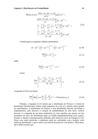 Capítulo 2: Distribuições de Probabilidade                                                       63

                                      m ( m − 1) ... ( m − n + 1)
               Bin ( n; m, p ) =                                      ( mp )
                                                                               n
                                                  n
                                                                                   q m−n =
                                             m n!
                                  m ( m − 1) ... ( m − n + 1) µ N
                                                                n
                                                                  (1 − p ) =
                                                                          m−n
                                                 n
                                             m                n!
                                  ⎛    1 ⎞⎛         2 ⎞ ⎛ n −1 ⎞ µN     n
                                                                                               (2.9)
                                                                          (1 − p ) =
                                                                                  m−n
                                  ⎜ 1 − ⎟ ⎜ 1 − ⎟ ... ⎜ 1 −         ⎟
                                  ⎝ m ⎠⎝ m ⎠ ⎝                  m ⎠ n!
                                   ⎛   1 ⎞⎛     2 ⎞ ⎛ n −1 ⎞
                                   ⎜1 − ⎟ ⎜ 1 − ⎟ ... ⎜1 −   ⎟ n
                                   ⎝ m ⎠⎝ m ⎠ ⎝            m ⎠ µN
                                                                  (1 − p )
                                                                           m

                                             (1 − p )
                                                      n
                                                               n!

        Usando agora as seguintes relações matemáticas

                                                        − mp                            −µN
                       (1 − p )       = ⎡(1 − p ) p ⎤          = ⎡(1 − p ) p ⎤
                                  m              −1                       −1
                                                                                              (2.10)
                                        ⎢
                                        ⎣           ⎥
                                                    ⎦            ⎢
                                                                 ⎣           ⎥
                                                                             ⎦

                                            lim ⎡(1 + z ) 1 z ⎤ = e                           (2.11)
                                            z →0 ⎢            ⎥
                                                 ⎣            ⎦

então
                                                              − µN
                                       lim ⎡(1 − p )− 1 p ⎤          = e− µN                  (2.12)
                                       p →0 ⎢             ⎥
                                            ⎣             ⎦

        Como

                               ⎡⎛     1 ⎞⎛     2 ⎞ ⎛ n −1⎞ ⎤
                                   1−      1−     ... 1 −
                          lim ⎢ ⎜ m ⎟⎜ m ⎟ ⎜
                                 ⎝      ⎠⎝       ⎠ ⎝
                                                            ⎟
                                                          m ⎠⎥
                          m→∞ ⎢                               ⎥ =1                            (2.13)
                          p →0 ⎢            (1 − p )n         ⎥
                               ⎢
                               ⎣                              ⎥
                                                              ⎦

a Equação (2.9) fica na forma

                   lim ⎡ Bin ⎛ n; m, µ N ⎞ ⎤ = µ N e − µ N = Poisson ( n; µ )
                                                 n

                   m →∞ ⎢    ⎜       m ⎟⎥ n!
                                                                           N                  (2.14)
                        ⎣    ⎝           ⎠⎦

        Portanto, a Equação (2.14) mostra que a distribuição de Poisson é o limite da
distribuição binomial para valores muito pequenos de p (ou q) e número muito grande
de experimentos. A distribuição de Poisson é uma distribuição discreta univariada e
uniparamétrica, pois descreve a variação de probabilidades de uma única variável
discreta, n, e depende de um único parâmetro, µN. Isso significa que apenas um dos
momentos da curva de distribuição pode ser fixado independentemente pelo usuário,
ficando os demais automaticamente definidos pela forma da curva da Equação (2.14).
Nesse caso muito particular, o parâmetro pode ser confundido com o próprio valor
médio da distribuição, o que é muito conveniente do ponto de vista prático. Além disso,
não é difícil mostrar que
 