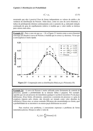 Capítulo 2: Distribuições de Probabilidade                                            64


                                        σ N = µN
                                          2
                                                                                   (2.15)

mostrando que não é possível fixar de forma independente os valores da média e da
variância da distribuição de Poisson. Além disso, como no caso da curva binomial, o
índice de polidispersão diminui continuamente com o aumento de µ, indicando redução
continuada do grau de espalhamento relativo à medida que o valor médio se desloca
para valores mais altos.

Exemplo 2.5 - Para o caso em que µN = 10, a Figura 2.5 mostra como a curva binomial
converge em direção à curva de Poisson, à medida que m cresce e p decresce. Vê-se que
a convergência é muito rápida.




      Figura 2.5 - Comparação entre as distribuições Bin(n;m,p) e Poisson(n;10).



Exemplo 2.6 - A curva de Poisson é muito utilizada como ferramenta de controle de
processos, quando a probabilidade de se detectar falhas é pequena. Por exemplo,
suponha que em um processo de manufatura qualquer é aceitável encontrar 2% de peças
defeituosas. (Esse limite, obviamente, caracteriza a economia do processo e o grau de
exigência imposto pelo cliente, não devendo ser tomado como valor absoluto de
referência.) Nesse caso, se caixas contendo 200 peças são encaminhadas ao cliente, qual
a probabilidade de se encontrar n ou menos peças defeituosas na caixa?

      Para resolver esse problema, é conveniente expressar o problema de forma
matemática precisa. Deseja-se saber o valor de

                                           n
                               PAC ( n ) = ∑ Poisson ( i; 4 )
                                          i =0
 