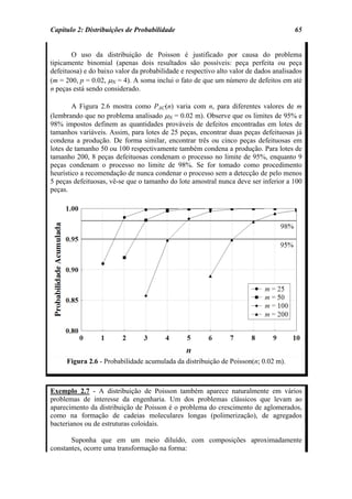 Capítulo 2: Distribuições de Probabilidade                                            65


       O uso da distribuição de Poisson é justificado por causa do problema
tipicamente binomial (apenas dois resultados são possíveis: peça perfeita ou peça
defeituosa) e do baixo valor da probabilidade e respectivo alto valor de dados analisados
(m = 200, p = 0.02, µN = 4). A soma inclui o fato de que um número de defeitos em até
n peças está sendo considerado.

        A Figura 2.6 mostra como PAC(n) varia com n, para diferentes valores de m
(lembrando que no problema analisado µN = 0.02 m). Observe que os limites de 95% e
98% impostos definem as quantidades prováveis de defeitos encontradas em lotes de
tamanhos variáveis. Assim, para lotes de 25 peças, encontrar duas peças defeituosas já
condena a produção. De forma similar, encontrar três ou cinco peças defeituosas em
lotes de tamanho 50 ou 100 respectivamente também condena a produção. Para lotes de
tamanho 200, 8 peças defeituosas condenam o processo no limite de 95%, enquanto 9
peças condenam o processo no limite de 98%. Se for tomado como procedimento
heurístico a recomendação de nunca condenar o processo sem a detecção de pelo menos
5 peças defeituosas, vê-se que o tamanho do lote amostral nunca deve ser inferior a 100
peças.




     Figura 2.6 - Probabilidade acumulada da distribuição de Poisson(n; 0.02 m).



Exemplo 2.7 - A distribuição de Poisson também aparece naturalmente em vários
problemas de interesse da engenharia. Um dos problemas clássicos que levam ao
aparecimento da distribuição de Poisson é o problema do crescimento de aglomerados,
como na formação de cadeias moleculares longas (polimerização), de agregados
bacterianos ou de estruturas coloidais.

       Suponha que em um meio diluído, com composições aproximadamente
constantes, ocorre uma transformação na forma:
 