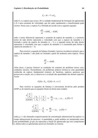 Capítulo 2: Distribuições de Probabilidade                                          66


                                  Pn + M ⎯⎯ Pn +1
                                          K
                                            →

onde Pn é a espécie que cresce, M é a unidade fundamental de formação do aglomerado
e K é uma constante de velocidade, que diz quão rapidamente a transformação pode
ocorrer. Nesse caso, a espécie Pn é formada de acordo com a seguinte equação:

                                dPn
                                    = KMPn −1 − KMPn
                                 dt

onde o termo diferencial representa o acúmulo da espécie de tamanho n, o primeiro
termo do lado direito representa a velocidade com que a espécie de tamanho n é
formada a partir da espécie de tamanho (n - 1) e o segundo termo do lado direito
representa a velocidade com que a espécie de tamanho n é consumida para formar a
espécie de tamanho (n + 1).

       Para resolver a equação de balanço formada, é preciso reconhecer primeiro que a
espécie de tamanho 1 não pode ser formada a partir de nenhuma outra espécie. Nesse
caso,

                                     dP1
                                         = − KMP1
                                     dt

Além disso, é preciso fornecer as condições de contorno do problema (nesse caso,
condições iniciais). Normalmente, em problemas práticos fornece-se uma quantidade
conhecida da espécie fundamental (número de bactérias, espécies químicas que
promovem a reação, etc.) e observa-se a evolução das quantidades das demais espécies.
Assim

                            P ( 0 ) = P , Pn ( 0 ) = 0 , n ≥ 2
                             1         10



      Para resolver as equações de balanço é conveniente dividi-las pelo produto
(KMP10), de maneira que as equações ficam na forma mais simples

                 ⎛P ⎞
              d⎜ n ⎟
                 ⎝ P ⎠ = ⎛ Pn −1 ⎞ − ⎛ Pn ⎞ ⇒ dpn = p − p ,
                    10
                                                                     pn ( 0 ) = 0
                         ⎜       ⎟ ⎜       ⎟
              d ( KMt ) ⎝ P ⎠ ⎝ P ⎠
                                                     n −1
                                              dτ
                                                          n
                            10          10



                        ⎛ P ⎞
                     d⎜ 1 ⎟
                        ⎝ P ⎠ = − P ⇒ dp1 = − p ,
                           10       1
                                                            p1 ( 0 ) = 1
                     d ( KMt )        dτ
                                               1
                                  P10



onde pn e τ são chamados respectivamente de concentração adimensional da espécie n e
tempo adimensional do processo. A quantidade pn pode também ser interpretada como
uma probabilidade, já que ela representa a fração de aglomerado que tem comprimento
n, dentre todos os aglomerados possíveis formados no sistema.
 