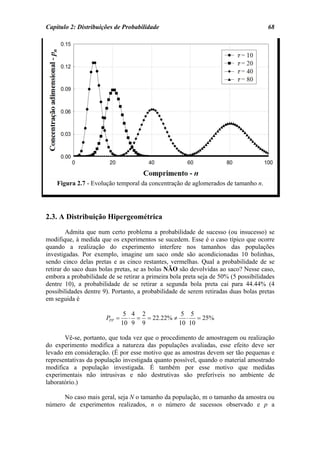 Capítulo 2: Distribuições de Probabilidade                                           68




    Figura 2.7 - Evolução temporal da concentração de aglomerados de tamanho n.




2.3. A Distribuição Hipergeométrica
        Admita que num certo problema a probabilidade de sucesso (ou insucesso) se
modifique, à medida que os experimentos se sucedem. Esse é o caso típico que ocorre
quando a realização do experimento interfere nos tamanhos das populações
investigadas. Por exemplo, imagine um saco onde são acondicionadas 10 bolinhas,
sendo cinco delas pretas e as cinco restantes, vermelhas. Qual a probabilidade de se
retirar do saco duas bolas pretas, se as bolas NÃO são devolvidas ao saco? Nesse caso,
embora a probabilidade de se retirar a primeira bola preta seja de 50% (5 possibilidades
dentre 10), a probabilidade de se retirar a segunda bola preta cai para 44.44% (4
possibilidades dentre 9). Portanto, a probabilidade de serem retiradas duas bolas pretas
em seguida é

                                5 4 2           5 5
                       PPP =     ⋅ = = 22.22% ≠ ⋅ = 25%
                               10 9 9          10 10

       Vê-se, portanto, que toda vez que o procedimento de amostragem ou realização
do experimento modifica a natureza das populações avaliadas, esse efeito deve ser
levado em consideração. (É por esse motivo que as amostras devem ser tão pequenas e
representativas da população investigada quanto possível, quando o material amostrado
modifica a população investigada. É também por esse motivo que medidas
experimentais não intrusivas e não destrutivas são preferíveis no ambiente de
laboratório.)

      No caso mais geral, seja N o tamanho da população, m o tamanho da amostra ou
número de experimentos realizados, n o número de sucessos observado e p a
 