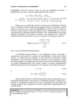 Capítulo 2: Distribuições de Probabilidade                                                    69

probabilidade inicial de sucesso. Como no caso da distribuição binomial, a
probabilidade de se obter n sucessos seguidos pode ser dado na forma

                          PA1 = P ( S )1 ...P ( S )n P ( I )n +1 ...P ( I )n + ( m − n )
               pN pN − 1 pN − ( n − 1) (1 − p ) N (1 − p ) N − 1 (1 − p ) N − ( m − n ) (2.16)
       PA1 =            ...                                     ...
               N N −1       N − ( n − 1) N − n N − ( n + 1)         N − ( n + ( m − n))

        Repare que se a posição dos sucessos e insucessos for modificada na Equação
(2.16), a equação não muda, indicando que qualquer arranjo que contenha o mesmo
número de sucessos tem a mesma probabilidade de ocorrer. Como o número de
diferentes arranjos pode ser dado pela Equação (2.4), a probabilidade de n sucessos
ocorrerem pode ser dada pelo produto da Equação (2.16) - probabilidade de um arranjo
qualquer de tamanho m que contém n sucessos - pela Equação (2.4) - número de
arranjos de tamanho m que contêm n sucessos. Fazendo-se essa operação, chega-se a

                                                     ⎛ Np ⎞ ⎛ N − Np ⎞
                                                     ⎜ ⎟⎜            ⎟
                             Hiper ( n; N , m, p ) = ⎝ n ⎠⎝ m − n ⎠                        (2.17)
                                                           ⎛N⎞
                                                           ⎜ ⎟
                                                           ⎝m ⎠

que é a curva de distribuição hipergeométrica.

        A distribuição hipergeométrica é uma distribuição discreta univariada e
triparamétrica, pois descreve a variação de probabilidades de uma única variável
discreta, n, e depende de três parâmetros: N, que caracteriza o tamanho do sistema
investigado; m, que caracteriza o tamanho da amostra; e p, que caracteriza o estado
inicial da população. Isso significa que três momentos da curva de distribuição podem
ser fixados independentemente pelo usuário, ficando os demais automaticamente
definidos pela forma da curva da Equação (2.17). Além disso, não é difícil mostrar que

                                                  µ N = mp                                 (2.18)
e
                                                              ⎛ N −m⎞
                                     σ N = mp (1 − p ) ⎜
                                       2
                                                                     ⎟                     (2.19)
                                                              ⎝ N −1 ⎠

        Parece também intuitivo e, portanto, desnecessário provar rigorosamente, que a
distribuição hipergeométrica converge para a distribuição binomial, à medida que o
tamanho N da população aumenta. Nesse caso, o procedimento de amostragem não
consegue mudar de forma significativa o estado da população, independentemente do
resultado obtido.

Exemplo 2.8 - Para o caso proposto originalmente, em que há cinco bolas pretas e cinco
bolas vermelhas inicialmente no saco, N = 10 e p = 0.5. Se o tamanho da amostra é m =
2, as probabilidades ficam:
 