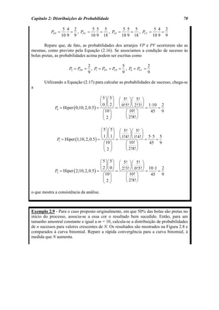 Capítulo 2: Distribuições de Probabilidade                                              70

                    5 4 2         5 5 5       5 5 5       5 4 2
           PPP =       = , PPV =     = , P =
                                          VP     = , P =
                                                      VV     =
                   10 9 9        10 9 18     10 9 18     10 9 9

       Repare que, de fato, as probabilidades dos arranjos VP e PV ocorrerem são as
mesmas, como previsto pela Equação (2.16). Se associamos a condição de sucesso às
bolas pretas, as probabilidades acima podem ser escritas como

                                   2                 5          2
                      P2 = PPP =     , P = PPV + P = , P0 = P =
                                        1         VP         VV
                                   9                 9          9

       Utilizando a Equação (2.17) para calcular as probabilidades de sucesso, chega-se
a

                                           ⎛ 5 ⎞ ⎛ 5 ⎞ ⎛ 5! ⎞ ⎛ 5! ⎞
                                           ⎜ ⎟⎜ ⎟ ⎜             ⎟⎜       ⎟
             P0 = Hiper ( 0;10, 2, 0.5 ) = ⎝ 0 ⎠ ⎝ 2 ⎠ = ⎝ 0!5! ⎠ ⎝ 2!3! ⎠ = 1⋅10 = 2
                                             ⎛10 ⎞           ⎛ 10! ⎞          45 9
                                             ⎜ ⎟             ⎜       ⎟
                                             ⎝2⎠             ⎝ 2!8! ⎠

                                          ⎛ 5 ⎞ ⎛ 5 ⎞ ⎛ 5! ⎞ ⎛ 5! ⎞
                                          ⎜ ⎟⎜ ⎟ ⎜          ⎟⎜       ⎟
                                                       1!4! ⎠ ⎝ 1!4! ⎠ 5 ⋅ 5 5
              P = Hiper (1;10, 2, 0.5 ) = ⎝ ⎠ ⎝ ⎠ = ⎝
                                            1 1
                                                                       =    =
                                            ⎛10 ⎞        ⎛ 10! ⎞
               1
                                                                         45 9
                                            ⎜ ⎟          ⎜       ⎟
                                            ⎝2⎠          ⎝ 2!8! ⎠

                                           ⎛ 5 ⎞ ⎛ 5 ⎞ ⎛ 5! ⎞ ⎛ 5! ⎞
                                           ⎜ ⎟⎜ ⎟ ⎜          ⎟⎜       ⎟
                                                        2!3! ⎠ ⎝ 0!5! ⎠ 10 ⋅1 2
             P2 = Hiper ( 2;10, 2, 0.5 ) = ⎝ ⎠ ⎝ ⎠ = ⎝
                                             2 0
                                                                        =    =
                                             ⎛ 10 ⎞       ⎛ 10! ⎞         45 9
                                             ⎜ ⎟          ⎜       ⎟
                                             ⎝2⎠          ⎝ 2!8! ⎠

o que mostra a consistência da análise.



Exemplo 2.9 - Para o caso proposto originalmente, em que 50% das bolas são pretas no
início do processo, associa-se a essa cor o resultado bem sucedido. Então, para um
tamanho amostral constante e igual a m = 10, calcula-se a distribuição de probabilidades
de n sucessos para valores crescentes de N. Os resultados são mostrados na Figura 2.8 e
comparados à curva binomial. Repare a rápida convergência para a curva binomial, à
medida que N aumenta.
 
