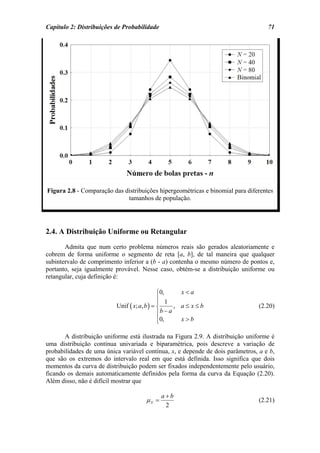 Capítulo 2: Distribuições de Probabilidade                                         71




Figura 2.8 - Comparação das distribuições hipergeométricas e binomial para diferentes
                             tamanhos de população.




2.4. A Distribuição Uniforme ou Retangular
       Admita que num certo problema números reais são gerados aleatoriamente e
cobrem de forma uniforme o segmento de reta [a, b], de tal maneira que qualquer
subintervalo de comprimento inferior a (b - a) contenha o mesmo número de pontos e,
portanto, seja igualmente provável. Nesse caso, obtém-se a distribuição uniforme ou
retangular, cuja definição é:

                                             ⎧0,      x<a
                                             ⎪ 1
                                             ⎪
                          Unif ( x; a, b ) = ⎨      , a≤ x≤b                    (2.20)
                                             ⎪b − a
                                             ⎪0,
                                             ⎩        x>b

       A distribuição uniforme está ilustrada na Figura 2.9. A distribuição uniforme é
uma distribuição contínua univariada e biparamétrica, pois descreve a variação de
probabilidades de uma única variável contínua, x, e depende de dois parâmetros, a e b,
que são os extremos do intervalo real em que está definida. Isso significa que dois
momentos da curva de distribuição podem ser fixados independentemente pelo usuário,
ficando os demais automaticamente definidos pela forma da curva da Equação (2.20).
Além disso, não é difícil mostrar que

                                             a+b
                                     µX =                                       (2.21)
                                              2
 