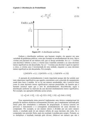 Capítulo 2: Distribuições de Probabilidade                                            72

e
                                         (b − a )
                                                    2

                                     σ =
                                       2
                                       X                                          (2.22)
                                             12




                         Figura 2.9 - A distribuição uniforme.

       Embora a distribuição uniforme seja bastante simples, ela aparece em uma
variedade de problemas práticos, como por exemplo no arredondamento de erros. Seja a
i-ésima casa decimal de um número real, que se deseja arredondar. Se a (i + 1)-ésima
casa decimal é inferior a cinco, a i-ésima casa é mantida constante e as casas decimais
menos significativas são descartadas. Se a (i + 1)-ésima casa decimal é igual ou superior
a cinco, a i-ésima casa é incrementada de uma unidade, enquanto as casas decimais
menos significativas são descartadas. Por exemplo,

             1.53453876 → 1.5 , 1.53453876 → 1.53 , 1.53453876 → 1.535

        A operação de arredondamento é muito importante porque não faz sentido usar
mais algarismos significativos que aqueles consistentes com a precisão do equipamento
usado para fazer a medida. Ao se ler um número arredondado, não é possível dizer
como as casas decimais menos significativas estavam preenchidas, de maneira que é
bastante razoável supor que o erro de arredondamento, desconhecido, segue a
distribuição uniforme no intervalo da casa decimal imediatamente menos significativa.
Por exemplo, nas operações definidas acima seriam,

          1.5 → [1.45, 1.55] , 1.53 → [1.525,1.535] , 1.535 → [1.5345,1.5355]

        Essa argumentação torna possível implementar uma técnica computacional de
geração de números aleatórios extremamente eficiente, que é amplamente utilizada pela
maior parte dos simuladores e ambientes de programação. A técnica consiste em
provocar o truncamento e o conseqüente arredondamento de casas decimais no
computador. Por exemplo, se um número inteiro é dividido por um outro número
inteiro, o resultado pode ter um número infinito de casas decimais não nulas. Se o
computador tem precisão finita, parte do resultado é perdida para sempre. Portanto, ao
se multiplicar o resultado truncado pelo divisor, obtém-se um número que não é
 