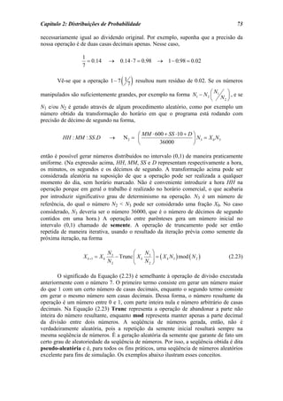 Capítulo 2: Distribuições de Probabilidade                                              73

necessariamente igual ao dividendo original. Por exemplo, suponha que a precisão da
nossa operação é de duas casas decimais apenas. Nesse caso,

                  1
                    = 0.14       →     0.14 ⋅ 7 = 0.98   → 1 − 0.98 = 0.02
                  7

       Vê-se que a operação 1 − 7 1    ( 7 ) resultou num resíduo de 0.02. Se os números
manipulados são suficientemente grandes, por exemplo na forma N1 − N 2 ⎛ 1 ⎞ , e se
                                                                         N
                                                                       ⎜ N ⎟
                                                                       ⎝   2⎠

N1 e/ou N2 é gerado através de algum procedimento aleatório, como por exemplo um
número obtido da transformação do horário em que o programa está rodando com
precisão de décimo de segundo na forma,

                                             ⎛ MM ⋅ 600 + SS ⋅10 + D ⎞
         HH : MM : SS .D          →     N2 = ⎜                       ⎟ N3 = X 0 N3
                                             ⎝        36000          ⎠

então é possível gerar números distribuídos no intervalo (0,1) de maneira praticamente
uniforme. (Na expressão acima, HH, MM, SS e D representam respectivamente a hora,
os minutos, os segundos e os décimos de segundo. A transformação acima pode ser
considerada aleatória na suposição de que a operação pode ser realizada a qualquer
momento do dia, sem horário marcado. Não é conveniente introduzir a hora HH na
operação porque em geral o trabalho é realizado no horário comercial, o que acabaria
por introduzir significativo grau de determinismo na operação. N3 é um número de
referência, do qual o número N2 < N3 pode ser considerado uma fração X0. No caso
considerado, N3 deveria ser o número 36000, que é o número de décimos de segundo
contidos em uma hora.) A operação entre parênteses gera um número inicial no
intervalo (0,1) chamado de semente. A operação de truncamento pode ser então
repetida de maneira iterativa, usando o resultado da iteração prévia como semente da
próxima iteração, na forma

                                 N3         ⎛    N ⎞
                  X k +1 = X k      − Trunc ⎜ X k 3 ⎟ = ( X k N 3 ) mod ( N 2 )      (2.23)
                                 N2         ⎝    N2 ⎠

        O significado da Equação (2.23) é semelhante à operação de divisão executada
anteriormente com o número 7. O primeiro termo consiste em gerar um número maior
do que 1 com um certo número de casas decimais, enquanto o segundo termo consiste
em gerar o mesmo número sem casas decimais. Dessa forma, o número resultante da
operação é um número entre 0 e 1, com parte inteira nula e número arbitrário de casas
decimais. Na Equação (2.23) Trunc representa a operação de abandonar a parte não
inteira do número resultante, enquanto mod representa manter apenas a parte decimal
da divisão entre dois números. A seqüência de números gerada, então, não é
verdadeiramente aleatória, pois a repetição da semente inicial resultará sempre na
mesma seqüência de números. É a geração aleatória da semente que garante de fato um
certo grau de aleatoriedade da seqüência de números. Por isso, a seqüência obtida é dita
pseudo-aleatória e é, para todos os fins práticos, uma seqüência de números aleatórios
excelente para fins de simulação. Os exemplos abaixo ilustram esses conceitos.
 