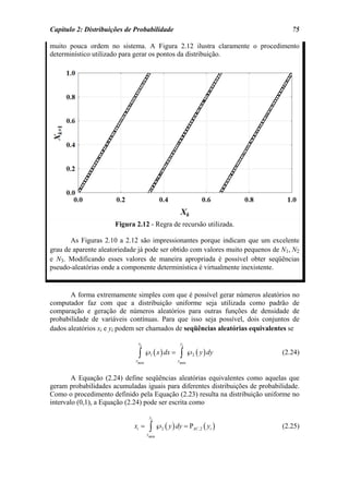Capítulo 2: Distribuições de Probabilidade                                         75

muito pouca ordem no sistema. A Figura 2.12 ilustra claramente o procedimento
determinístico utilizado para gerar os pontos da distribuição.




                      Figura 2.12 - Regra de recursão utilizada.

       As Figuras 2.10 a 2.12 são impressionantes porque indicam que um excelente
grau de aparente aleatoriedade já pode ser obtido com valores muito pequenos de N1, N2
e N3. Modificando esses valores de maneira apropriada é possível obter seqüências
pseudo-aleatórias onde a componente determinística é virtualmente inexistente.


       A forma extremamente simples com que é possível gerar números aleatórios no
computador faz com que a distribuição uniforme seja utilizada como padrão de
comparação e geração de números aleatórios para outras funções de densidade de
probabilidade de variáveis contínuas. Para que isso seja possível, dois conjuntos de
dados aleatórios xi e yi podem ser chamados de seqüências aleatórias equivalentes se

                              xi                yi

                              ∫ ℘ ( x ) dx = ∫ ℘ ( y ) dy
                             xmin
                                     1
                                               ymin
                                                      2                         (2.24)


        A Equação (2.24) define seqüências aleatórias equivalentes como aquelas que
geram probabilidades acumuladas iguais para diferentes distribuições de probabilidade.
Como o procedimento definido pela Equação (2.23) resulta na distribuição uniforme no
intervalo (0,1), a Equação (2.24) pode ser escrita como

                                     yi

                             xi =    ∫ ℘ ( y ) dy = P ( y )
                                    ymin
                                           2          AC ,2   i                 (2.25)
 