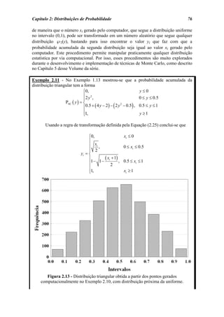 Capítulo 2: Distribuições de Probabilidade                                           76

de maneira que o número xi gerado pelo computador, que segue a distribuição uniforme
no intervalo (0,1), pode ser transformado em um número aleatório que segue qualquer
distribuição ℘2(y), bastando para isso encontrar o valor yi que faz com que a
probabilidade acumulada da segunda distribuição seja igual ao valor xi gerado pelo
computador. Este procedimento permite manipular praticamente qualquer distribuição
estatística por via computacional. Por isso, esses procedimentos são muito explorados
durante o desenvolvimento e implementação de técnicas de Monte Carlo, como descrito
no Capítulo 5 desse Volume da série.

Exemplo 2.11 - No Exemplo 1.13 mostrou-se que a probabilidade acumulada da
distribuição triangular tem a forma
                               ⎧0,                              y≤0
                               ⎪2 y 2 ,                         0 ≤ y ≤ 0.5
                               ⎪
                   PAC ( y ) = ⎨
                                             (          )
                               ⎪0.5 + ( 4 y − 2 ) − 2 y − 0.5 , 0.5 ≤ y ≤ 1
                                                       2


                               ⎪1,                              y ≥1
                               ⎩

       Usando a regra de transformação definida pela Equação (2.25) conclui-se que

                               ⎧0,                 xi ≤ 0
                               ⎪
                               ⎪ xi ,              0 ≤ xi ≤ 0.5
                               ⎪ 2
                               ⎪
                          yi = ⎨
                               ⎪      ( x + 1) ,
                                1− 1− i            0.5 ≤ xi ≤ 1
                               ⎪          2
                               ⎪
                               ⎪1,
                               ⎩                   xi ≥ 1




       Figura 2.13 - Distribuição triangular obtida a partir dos pontos gerados
    computacionalmente no Exemplo 2.10, com distribuição próxima da uniforme.
 