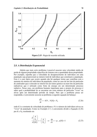 Capítulo 2: Distribuições de Probabilidade                                           78




                       Figura 2.15 - Regra de recursão utilizada.




2.5. A Distribuição Exponencial
        Admita que num certo problema é possível associar uma velocidade média de
perda de alguma propriedade específica do sistema com a quantidade dessa propriedade.
Por exemplo, suponha que a velocidade de desaparecimento de indivíduos em uma
população seja proporcional ao número total de indivíduos que constituem a população.
Esse é o caso típico que ocorre quando não há qualquer termo que contribua com o
aumento do número de indivíduos da população, como no caso de um lote de partículas
de catalisador que é colocado no interior de um reator químico ou num lote de partículas
radioativas que é utilizado como fonte de energia em um determinado processo
radiativo. Nesse caso, um problema bastante importante para o projeto do processo é
saber qual a probabilidade de se encontrar um certo número de partículas "vivas" ou
ativas após um determinado período de tempo. Para que o problema possa ser
respondido, é conveniente associar ao problema a seguinte equação de balanço:

                                dN
                                   = − KN , N ( 0 ) = N 0                        (2.26)
                                dt

onde K é a constante de velocidade do problema e N é o número de indivíduos ativos ou
"vivos" da população. Como no Exemplo 2.7, é conveniente dividir a Equação (2.26)
por K e N0, resultando em

                       ⎛ N ⎞
                      d⎜      ⎟
                       ⎝ N 0 ⎠ = − ⎛ N ⎞ ⇒ dp = − p , p 0 = 1
                                   ⎜    ⎟              ( )                       (2.27)
                      d ( Kt )     ⎝ N0 ⎠  dτ
 