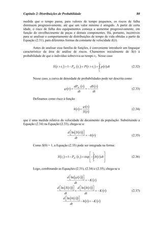 Capítulo 2: Distribuições de Probabilidade                                             80

medida que o tempo passa, para valores de tempo pequenos, os riscos de falha
diminuem progressivamente, até que um valor mínimo é atingido. A partir de certa
idade, o risco de falha dos equipamentos começa a aumentar progressivamente, em
função do envelhecimento de peças e demais componentes. Há, portanto, incentivos
para se analisar o comportamento de distribuições de tempo de vida obtidas a partir da
Equação (2.31), para diferentes formas da constante de velocidade K(t).

       Antes de analisar essa família de funções, é conveniente introduzir um linguajar
característico da área de análise de riscos. Chamemos inicialmente de S(t) à
probabilidade de que o indivíduo sobreviva ao tempo t1. Nesse caso

                                                                               ∞
                      S ( t > t1 ) = 1 − PAC ( t1 ) = P ( t > t1 ) = ∫ p ( t ) dt   (2.32)
                                                                               t1



       Nesse caso, a curva de densidade de probabilidades pode ser descrita como

                                                dPAC ( t )          dS ( t )
                                 ℘( t ) =                     =−                    (2.33)
                                                     dt                dt

       Definamos como risco à função

                                                          ℘( t )
                                            h (t ) =                                (2.34)
                                                           S (t )

que é uma medida relativa da velocidade de decaimento da população. Substituindo a
Equação (2.34) na Equação (2.33), chega-se a:

                                     d ⎡ln ( S ( t ) ) ⎤
                                       ⎣               ⎦      = −h ( t )            (2.35)
                                                dt

       Como S(0) = 1, a Equação (2.35) pode ser integrada na forma:

                                                          ⎡ t1             ⎤
                          S ( t1 ) = 1 − PAC ( t1 ) = exp ⎢ − ∫ h ( t ) dt ⎥        (2.36)
                                                          ⎢ 0
                                                          ⎣                ⎥
                                                                           ⎦

       Logo, combinando as Equações (2.31), (2.34) e (2.35), chega-se a

                                     d ⎡ ln (℘( t ) ) ⎤
                                       ⎣              ⎦       = −K (t )
                                                dt
                          d ⎡ln ( S ( t ) ) ⎤
                            ⎣               ⎦        d ⎡ ln ( h ( t ) ) ⎤
                                                       ⎣                ⎦
                                                +              = −K (t )            (2.37)
                                 dt                     dt
                                d ⎡ ln ( h ( t ) ) ⎤
                                  ⎣                ⎦ − h t = −K t
                                                        ()      ()
                                       dt
 