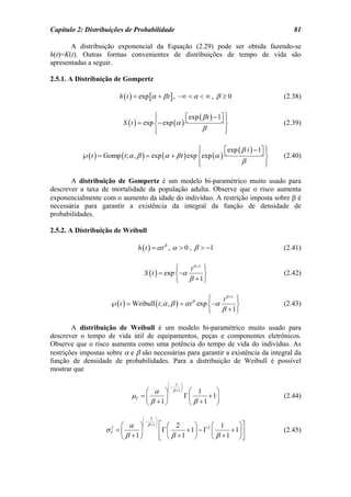 Capítulo 2: Distribuições de Probabilidade                                                     81

       A distribuição exponencial da Equação (2.29) pode ser obtida fazendo-se
h(t)=K(t). Outras formas convenientes de distribuições de tempo de vida são
apresentadas a seguir.

2.5.1. A Distribuição de Gompertz

                          h ( t ) = exp [α + β t ] , −∞ < α < ∞ , β ≥ 0                     (2.38)

                                          ⎧
                                          ⎪           ⎡exp ( β t ) − 1⎤ ⎫
                                                                      ⎦⎪
                            S ( t ) = exp ⎨− exp (α ) ⎣                 ⎬                   (2.39)
                                          ⎪
                                          ⎩                  β          ⎪
                                                                        ⎭

                                                            ⎧
                                                            ⎪         ⎡exp ( β t ) − 1⎤ ⎫
                                                                                      ⎦⎪
           ℘( t ) = Gomp ( t ; α , β ) = exp (α + β t ) exp ⎨exp (α ) ⎣                 ⎬   (2.40)
                                                            ⎪
                                                            ⎩                β          ⎪
                                                                                        ⎭

       A distribuição de Gompertz é um modelo bi-paramétrico muito usado para
descrever a taxa de mortalidade da população adulta. Observe que o risco aumenta
exponencialmente com o aumento da idade do indivíduo. A restrição imposta sobre β é
necessária para garantir a existência da integral da função de densidade de
probabilidades.

2.5.2. A Distribuição de Weibull

                                  h ( t ) = α t β , α > 0 , β > −1                          (2.41)

                                                   ⎧   t β +1 ⎫
                                     S ( t ) = exp ⎨−α        ⎬                             (2.42)
                                                   ⎩   β + 1⎭

                                                                 ⎧    t β +1 ⎫
                      ℘( t ) = Weibull ( t ; α , β ) = α t β exp ⎨ −α        ⎬              (2.43)
                                                                 ⎩    β + 1⎭

        A distribuição de Weibull é um modelo bi-paramétrico muito usado para
descrever o tempo de vida útil de equipamentos, peças e componentes eletrônicos.
Observe que o risco aumenta como uma potência do tempo de vida do indivíduo. As
restrições impostas sobre α e β são necessárias para garantir a existência da integral da
função de densidade de probabilidades. Para a distribuição de Weibull é possível
mostrar que

                                                   ⎛ 1 ⎞
                                                   ⎜−      ⎟
                                    ⎛ α ⎞⎝            β +1 ⎠    ⎛ 1      ⎞
                               µT = ⎜      ⎟                   Γ⎜     + 1⎟                  (2.44)
                                    ⎝ β +1 ⎠                    ⎝ β +1 ⎠

                                     ⎛ 2 ⎞
                                     ⎜−     ⎟
                           ⎛ α ⎞     ⎝ β +1 ⎠   ⎡ ⎛ 2      ⎞       ⎛ 1       ⎞⎤
                     σT = ⎜
                      2
                                 ⎟              ⎢Γ ⎜    + 1⎟ − Γ 2 ⎜      + 1⎟ ⎥            (2.45)
                           ⎝ β +1⎠              ⎣ ⎝ β +1 ⎠         ⎝ β + 1 ⎠⎦
 