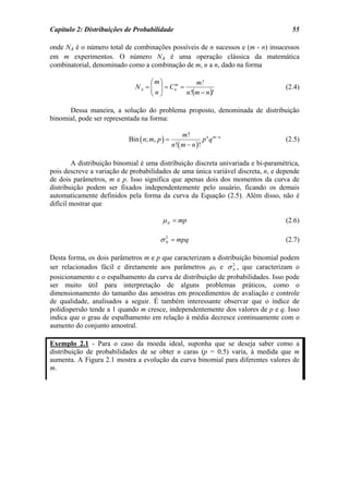 Capítulo 2: Distribuições de Probabilidade                                           55

onde NA é o número total de combinações possíveis de n sucessos e (m - n) insucessos
em m experimentos. O número NA é uma operação clássica da matemática
combinatorial, denominado como a combinação de m, n a n, dado na forma

                                    ⎛ m⎞          m!
                              N A = ⎜ ⎟ = Cn =
                                    ⎜n⎟
                                           m
                                                                                   (2.4)
                                    ⎝ ⎠        n!(m − n )!

      Dessa maneira, a solução do problema proposto, denominada de distribuição
binomial, pode ser representada na forma:

                                                    m!
                           Bin ( n; m, p ) =                  p n q m−n            (2.5)
                                               n !( m − n ) !

        A distribuição binomial é uma distribuição discreta univariada e bi-paramétrica,
pois descreve a variação de probabilidades de uma única variável discreta, n, e depende
de dois parâmetros, m e p. Isso significa que apenas dois dos momentos da curva de
distribuição podem ser fixados independentemente pelo usuário, ficando os demais
automaticamente definidos pela forma da curva da Equação (2.5). Além disso, não é
difícil mostrar que

                                         µ N = mp                                  (2.6)

                                        σ N = mpq
                                          2
                                                                                   (2.7)

Desta forma, os dois parâmetros m e p que caracterizam a distribuição binomial podem
ser relacionados fácil e diretamente aos parâmetros µN e σ N , que caracterizam o
                                                               2


posicionamento e o espalhamento da curva de distribuição de probabilidades. Isso pode
ser muito útil para interpretação de alguns problemas práticos, como o
dimensionamento do tamanho das amostras em procedimentos de avaliação e controle
de qualidade, analisados a seguir. É também interessante observar que o índice de
polidispersão tende a 1 quando m cresce, independentemente dos valores de p e q. Isso
indica que o grau de espalhamento em relação à média decresce continuamente com o
aumento do conjunto amostral.

Exemplo 2.1 - Para o caso da moeda ideal, suponha que se deseja saber como a
distribuição de probabilidades de se obter n caras (p = 0.5) varia, à medida que m
aumenta. A Figura 2.1 mostra a evolução da curva binomial para diferentes valores de
m.
 