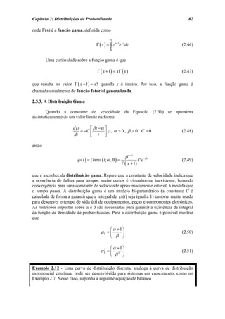Capítulo 2: Distribuições de Probabilidade                                            82

onde Γ(x) é a função gama, definida como

                                                ∞
                                     Γ ( x ) = ∫ z x −1e − z dz                   (2.46)
                                                0


        Uma curiosidade sobre a função gama é que

                                     Γ ( x + 1) = xΓ ( x )                        (2.47)

que resulta no valor Γ ( x + 1) = x ! quando x é inteiro. Por isso, a função gama é
chamada usualmente de função fatorial generalizada.

2.5.3. A Distribuição Gama

        Quando a constante de velocidade da Equação (2.31) se aproxima
assintoticamente de um valor limite na forma

                      d℘       ⎡ βt −α ⎤
                          = −C ⎢        ℘, α > 0 , β > 0 , C > 0                  (2.48)
                       dt      ⎣ t ⎥   ⎦

então

                                                           β α +1 α − β t
                        ℘( t ) = Gama ( t ; α , β ) =              t e            (2.49)
                                                         Γ (α + 1)

que é a conhecida distribuição gama. Repare que a constante de velocidade indica que
a ocorrência de falhas para tempos muito curtos é virtualmente inexistente, havendo
convergência para uma constante de velocidade aproximadamente estável, à medida que
o tempo passa. A distribuição gama é um modelo bi-paramétrico (a constante C é
calculada de forma a garantir que a integral de ℘(t) seja igual a 1) também muito usado
para descrever o tempo de vida útil de equipamentos, peças e componentes eletrônicos.
As restrições impostas sobre α e β são necessárias para garantir a existência da integral
da função de densidade de probabilidades. Para a distribuição gama é possível mostrar
que

                                                ⎛ α +1 ⎞
                                        µT = ⎜         ⎟                          (2.50)
                                                ⎝ β ⎠

                                             ⎛ α +1 ⎞
                                        σT = ⎜ 2 ⎟
                                         2
                                                                                  (2.51)
                                             ⎝ β ⎠

Exemplo 2.12 - Uma curva de distribuição discreta, análoga à curva de distribuição
exponencial contínua, pode ser desenvolvida para sistemas em crescimento, como no
Exemplo 2.7. Nesse caso, suponha a seguinte equação de balanço
 