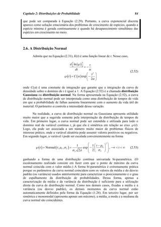 Capítulo 2: Distribuições de Probabilidade                                                       84

que pode ser comparada à Equação (2.29). Portanto, a curva exponencial discreta
aparece como solução estacionária dos problemas de crescimento de espécies, quando a
espécie mínima é gerada continuamente e quando há desaparecimento simultâneo das
espécies em crescimento no meio.




2.6. A Distribuição Normal
       Admita que na Equação (2.31), K(t) é uma função linear de t. Nesse caso,

                                         d ⎡ ln (℘) ⎤
                                           ⎣        ⎦           t
                                                           =−
                                               dt               α
                                                                                              (2.52)
                                                       ⎛ t2 ⎞
                                   ℘( t ) = C (α ) exp ⎜ −  ⎟
                                                       ⎝ 2α ⎠

onde C(α) é uma constante de integração que garante que a integração da curva de
densidade sobre o domínio de t é igual a 1. A Equação (2.52) é a chamada distribuição
Gaussiana ou distribuição normal. Na forma apresentada na Equação (2.52), a curva
de distribuição normal pode ser interpretada como uma distribuição de tempos de vida
em que a probabilidade de falhas aumenta linearmente com o aumento da vida útil do
material. O parâmetro α controla a intensidade dessa variação.

        Na realidade, a curva de distribuição normal ou Gaussiana apresenta utilidade
muito maior que a sugerida somente pela interpretação da distribuição de tempos de
vida. Em primeiro lugar, a curva normal pode ser estendida e utilizada para todo o
domínio real da variável contínua t, já que ela é simétrica em relação ao eixo ℘(t).
Logo, ela pode ser associada a um número muito maior de problemas físicos de
interesse prático, onde a variável aleatória pode assumir valores positivos ou negativos.
Em segundo lugar, a variável t pode ser escalada convenientemente na forma

                                                   1          ⎛ 1 ⎛ t − µ ⎞2 ⎞
         ℘( t ) = Normal ( t ; µT , σ T ) =               exp ⎜ − ⎜      T
                                                                             ⎟ , −∞ < t < ∞
                                                              ⎜ 2 ⎝ σT ⎟ ⎟
                                                                                              (2.53)
                                              σT       2π     ⎝            ⎠ ⎠

ganhando a forma de uma distribuição contínua univariada bi-paramétrica. (O
escalonamento realizado consiste em fazer com que o ponto de máximo da curva
normal coincida com o valor médio.) A forma bi-paramétrica é extremamente prática
porque os parâmetros da curva normal coincidem com os valores da média e do desvio
padrão (ou variância) usados anteriormente para caracterizar o posicionamento e o grau
de espalhamento da distribuição de probabilidades. Dessa forma, apenas a
caracterização da média e da variância da distribuição é suficiente para a utilização
direta da curva de distribuição normal. Como nos demais casos, fixadas a média e a
variância (ou desvio padrão), os demais momentos da curva normal estão
automaticamente definidos pela forma da Equação (1.26). Em terceiro lugar, por ser
simétrica e monomodal (apresenta apenas um máximo), a média, a moda e a mediana da
curva normal são coincidentes.
 