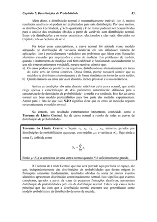Capítulo 2: Distribuições de Probabilidade                                            85

        Além disso, a distribuição normal é matematicamente tratável; isto é, muitos
resultados analíticos só podem ser explicitados para esta distribuição. Por esse motivo,
as distribuições t de Student, χ2 (chi-quadrado) e F de Fisher puderam ser desenvolvidas
para a análise dos resultados obtidos a partir de variáveis com distribuição normal.
Essas três distribuições e os testes estatísticos relacionados a elas serão discutidos no
Capítulo 3 desse Volume da série.

        Por todas essas características, a curva normal foi adotada como modelo
adequado de distribuição de variáveis aleatórias em um infindável número de
aplicações. Isso é particularmente verdadeiro em problemas que lidam com flutuações
aleatórias causadas por imprecisões e erros de medidas. Em problemas de medida,
quando o instrumento de medição está bem calibrado e funcionando adequadamente (o
que não é necessariamente verdade!), parece razoável admitir que:
a) Os erros podem ser positivos ou negativos, distribuindo-se aleatoriamente em torno
    do valor zero de forma simétrica. Dessa forma, parece razoável admitir que as
    medidas se distribuam aleatoriamente e de forma simétrica em torno do valor médio;
b) Quanto maiores os erros em valor absoluto, menos provável é a sua ocorrência.

       Ambas as condições são naturalmente satisfeitas pela curva normal, que ainda
exige apenas a caracterização de dois parâmetros naturalmente utilizados para a
caracterização de densidades de probabilidade - a média e a variância. Isso faz da curva
normal um bom modelo probabilístico para boa parte das medidas experimentais.
Atente para o fato de que isso NÃO significa dizer que os erros de medição seguem
necessariamente o modelo normal.

        No entanto, um resultado extremamente importante, conhecido como o
Teorema do Limite Central, faz da curva normal a rainha de todas as curvas de
distribuição de probabilidades.

Teorema do Limite Central - Sejam x1, x2, x3, ..., xN, números gerados por
distribuições de probabilidades quaisquer, com médias µXi e variância σ Xi . Seja ainda a
                                                                        2


soma SN definida como

                                             N
                                       S N = ∑ xi
                                             i =1



Então ℘(SN) se aproxima de uma curva normal quando N é suficientemente grande.

        O Teorema do Limite Central, que não será provado aqui por falta de espaço, diz
que, independentemente das distribuições de probabilidades que deram origem às
flutuações aleatórias fundamentais, resultados obtidos da soma de muitos eventos
aleatórios apresentam distribuição aproximadamente normal. Isso significa que eventos
complexos, gerados a partir da soma de pequenas flutuações aleatórias, apresentam
distribuição de probabilidades próxima da distribuição normal. Talvez seja essa a razão
principal que faz com que a distribuição normal encontre uso generalizado como
modelo probabilístico da distribuição de erros de medida.
 