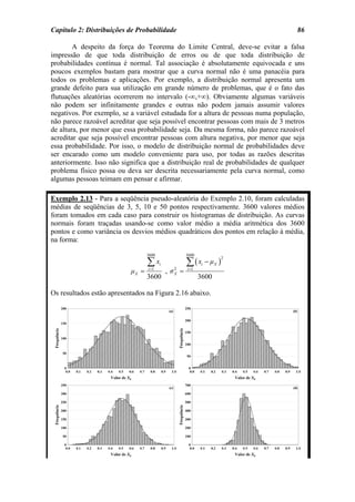 Capítulo 2: Distribuições de Probabilidade                                          86

        A despeito da força do Teorema do Limite Central, deve-se evitar a falsa
impressão de que toda distribuição de erros ou de que toda distribuição de
probabilidades contínua é normal. Tal associação é absolutamente equivocada e uns
poucos exemplos bastam para mostrar que a curva normal não é uma panacéia para
todos os problemas e aplicações. Por exemplo, a distribuição normal apresenta um
grande defeito para sua utilização em grande número de problemas, que é o fato das
flutuações aleatórias ocorrerem no intervalo (-∞,+∞). Obviamente algumas variáveis
não podem ser infinitamente grandes e outras não podem jamais assumir valores
negativos. Por exemplo, se a variável estudada for a altura de pessoas numa população,
não parece razoável acreditar que seja possível encontrar pessoas com mais de 3 metros
de altura, por menor que essa probabilidade seja. Da mesma forma, não parece razoável
acreditar que seja possível encontrar pessoas com altura negativa, por menor que seja
essa probabilidade. Por isso, o modelo de distribuição normal de probabilidades deve
ser encarado como um modelo conveniente para uso, por todas as razões descritas
anteriormente. Isso não significa que a distribuição real de probabilidades de qualquer
problema físico possa ou deva ser descrita necessariamente pela curva normal, como
algumas pessoas teimam em pensar e afirmar.

Exemplo 2.13 - Para a seqüência pseudo-aleatória do Exemplo 2.10, foram calculadas
médias de seqüências de 3, 5, 10 e 50 pontos respectivamente. 3600 valores médios
foram tomados em cada caso para construir os histogramas de distribuição. As curvas
normais foram traçadas usando-se como valor médio a média aritmética dos 3600
pontos e como variância os desvios médios quadráticos dos pontos em relação à média,
na forma:

                                  3600            3600

                                  ∑ xi            ∑(x − µ )
                                                                    2
                                                          i     X
                           µX =   i =1
                                         , σX =
                                            2     i =1
                                  3600                   3600

Os resultados estão apresentados na Figura 2.16 abaixo.
 