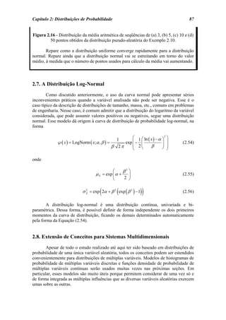 Capítulo 2: Distribuições de Probabilidade                                             87


Figura 2.16 - Distribuição da média aritmética de seqüências de (a) 3, (b) 5, (c) 10 e (d)
         50 pontos obtidos da distribuição pseudo-aleatória do Exemplo 2.10.

       Repare como a distribuição uniforme converge rapidamente para a distribuição
normal. Repare ainda que a distribuição normal vai se estreitando em torno do valor
médio, à medida que o número de pontos usados para cálculo da média vai aumentando.




2.7. A Distribuição Log-Normal
        Como discutido anteriormente, o uso da curva normal pode apresentar sérios
inconvenientes práticos quando a variável analisada não pode ser negativa. Esse é o
caso típico da descrição de distribuições de tamanho, massa, etc., comuns em problemas
de engenharia. Nesse caso, é comum admitir que a distribuição do logaritmo da variável
considerada, que pode assumir valores positivos ou negativos, segue uma distribuição
normal. Esse modelo dá origem à curva de distribuição de probabilidade log-normal, na
forma

                                               1      ⎛ 1 ⎛ ln ( x ) − α ⎞2 ⎞
             ℘( x ) = LogNorm ( x; α , β ) =      exp ⎜ − ⎜              ⎟ ⎟        (2.54)
                                             β 2π     ⎜ 2⎝       β       ⎠ ⎟
                                                      ⎝                     ⎠

onde

                                             ⎛       β2 ⎞
                                   µ X = exp ⎜ α +     ⎟                            (2.55)
                                             ⎝       2 ⎠


                                     (           (          ))
                           σ X = exp 2α + β 2 exp ( β 2 ) − 1
                             2
                                                                                    (2.56)

        A distribuição log-normal é uma distribuição contínua, univariada e bi-
paramétrica. Dessa forma, é possível definir de forma independente os dois primeiros
momentos da curva de distribuição, ficando os demais determinados automaticamente
pela forma da Equação (2.54).


2.8. Extensão de Conceitos para Sistemas Multidimensionais
        Apesar de todo o estudo realizado até aqui ter sido baseado em distribuições de
probabilidade de uma única variável aleatória, todos os conceitos podem ser estendidos
convenientemente para distribuições de múltiplas variáveis. Modelos de histogramas de
probabilidade de múltiplas variáveis discretas e funções densidade de probabilidade de
múltiplas variáveis contínuas serão usados muitas vezes nas próximas seções. Em
particular, esses modelos são muito úteis porque permitem considerar de uma vez só e
de forma integrada as múltiplas influências que as diversas variáveis aleatórias exercem
umas sobre as outras.
 