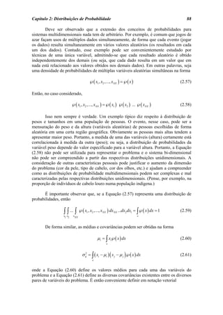 Capítulo 2: Distribuições de Probabilidade                                                     88

       Deve ser observado que a extensão dos conceitos de probabilidades para
sistemas multidimensionais nada tem de arbitrário. Por exemplo, é comum que jogos de
azar façam usos de múltiplos dados simultaneamente, de forma que cada evento (jogar
os dados) resulta simultaneamente em vários valores aleatórios (os resultados em cada
um dos dados). Contudo, esse exemplo pode ser convenientemente estudado por
técnicas de uma única variável, admitindo-se que cada resultado aleatório é obtido
independentemente dos demais (ou seja, que cada dado resulta em um valor que em
nada está relacionado aos valores obtidos nos demais dados). Em outras palavras, seja
uma densidade de probabilidades de múltiplas variáveis aleatórias simultâneas na forma

                                       ℘( x1 , x2 ,..., xNX ) =℘( x )                       (2.57)

Então, no caso considerado,

                         ℘( x1 , x2 ,..., xNX ) =℘( x1 ) ℘( x2 ) ... ℘( xNX )               (2.58)

        Isso nem sempre é verdade. Um exemplo típico diz respeito à distribuição de
pesos e tamanhos em uma população de pessoas. O evento, nesse caso, pode ser a
mensuração do peso e da altura (variáveis aleatórias) de pessoas escolhidas de forma
aleatória em uma certa região geográfica. Obviamente as pessoas mais altas tendem a
apresentar maior peso. Portanto, a medida de uma das variáveis (altura) certamente está
correlacionada à medida da outra (peso); ou seja, a distribuição de probabilidades da
variável peso depende do valor especificado para a variável altura. Portanto, a Equação
(2.58) não pode ser utilizada para representar o problema e o sistema bi-dimensional
não pode ser compreendido a partir das respectivas distribuições unidimensionais. A
consideração de outras características pessoais pode justificar o aumento da dimensão
do problema (cor da pele, tipo de cabelo, cor dos olhos, etc.) e ajudam a compreender
como as distribuições de probabilidade multidimensionais podem ser complexas e mal
caracterizadas pelas respectivas distribuições unidimensionais. (Pense, por exemplo, na
proporção de indivíduos de cabelo louro numa população indígena.)

       É importante observar que, se a Equação (2.57) representa uma distribuição de
probabilidades, então

                 ∫ ∫ ... ∫ ℘( x , x ,..., x ) dx
                 x1 x2    xNX
                                   1    2       NX       NX   ...dx2 dx1 = ∫℘( x ) dx = 1
                                                                          x
                                                                                            (2.59)


       De forma similar, as médias e covariâncias podem ser obtidas na forma

                                             µi = ∫ xi℘( x ) dx                             (2.60)
                                                     x



                                σ ij = ∫ ( xi − µi ) ( x j − µ j )℘( x ) dx
                                   2
                                                                                            (2.61)
                                         x


onde a Equação (2.60) define os valores médios para cada uma das variáveis do
problema e a Equação (2.61) define as diversas covariâncias existentes entre os diversos
pares de variáveis do problema. É então conveniente definir em notação vetorial
 