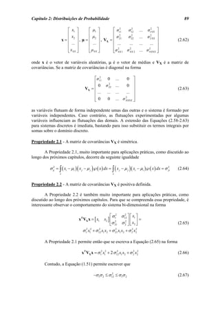 Capítulo 2: Distribuições de Probabilidade                                                               89

                        ⎡ x1 ⎤      ⎡ µ1 ⎤       ⎡ σ11
                                                     2
                                                          σ122
                                                                              ...  σ12NX ⎤
                        ⎢x ⎥        ⎢     ⎥      ⎢ 2                                     ⎥
                        ⎢ 2 ⎥ , µ = ⎢ µ2 ⎥ , V = ⎢ σ 21   σ 22                ... σ 2 NX ⎥
                                                             2                       2
                     x=                                                                               (2.62)
                        ⎢ ... ⎥     ⎢ ... ⎥   X
                                                 ⎢ ...     ...                ...    ... ⎥
                        ⎢     ⎥     ⎢     ⎥      ⎢ 2                                     ⎥
                        ⎣ xNX ⎦     ⎣ µNX ⎦      ⎢σ NX 1 σ NX 2               ... σ NXNX ⎥
                                                           2                        2
                                                 ⎣                                       ⎦

onde x é o vetor de variáveis aleatórias, µ é o vetor de médias e VX é a matriz de
covariâncias. Se a matriz de covariâncias é diagonal na forma

                                         ⎡σ112
                                                    0         ...    0 ⎤
                                         ⎢                               ⎥
                                           0       σ 22
                                                     2
                                                              ...    0 ⎥
                                    VX = ⎢                                                            (2.63)
                                         ⎢ ...      ...       ...    ... ⎥
                                         ⎢                               ⎥
                                         ⎢0                   ... σ NXNX ⎥
                                                                    2
                                         ⎣          0                    ⎦

as variáveis flutuam de forma independente umas das outras e o sistema é formado por
variáveis independentes. Caso contrário, as flutuações experimentadas por algumas
variáveis influenciam as flutuações das demais. A extensão das Equações (2.58-2.63)
para sistemas discretos é imediata, bastando para isso substituir os termos integrais por
somas sobre o domínio discreto.

Propriedade 2.1 - A matriz de covariâncias VX é simétrica.

       A Propriedade 2.1, muito importante para aplicações práticas, como discutido ao
longo dos próximos capítulos, decorre da seguinte igualdade

          σ ij = ∫ ( xi − µi ) ( x j − µ j )℘( x ) dx = ∫ ( x j − µ j ) ( xi − µi )℘( x ) dx = σ 2
             2
                                                                                                 ji   (2.64)
                 x                                        x



Propriedade 2.2 - A matriz de covariâncias VX é positiva definida.

        A Propriedade 2.2 é também muito importante para aplicações práticas, como
discutido ao longo dos próximos capítulos. Para que se compreenda essa propriedade, é
interessante observar o comportamento do sistema bi-dimensional na forma

                                                       ⎡ σ 2 σ 12 ⎤ ⎡ x1 ⎤
                                                                   2
                               xT VX x = [ x1     x2 ] ⎢ 1         2⎥⎢    ⎥=
                                                       ⎣σ 21 σ 2 ⎦ ⎣ x2 ⎦
                                                           2
                                                                                                      (2.65)
                                  σ 1 x1 + σ 12 x1 x2 + σ 21 x1 x2 + σ 2 x2
                                    2 2      2             2           2 2




       A Propriedade 2.1 permite então que se escreva a Equação (2.65) na forma

                                 xT VX x = σ 12 x12 + 2 σ 12 x1 x2 + σ 2 x2
                                                          2            2 2
                                                                                                      (2.66)

       Contudo, a Equação (1.51) permite escrever que

                                          −σ 1σ 2 ≤ σ 12 ≤ σ 1σ 2
                                                      2
                                                                                                      (2.67)
 