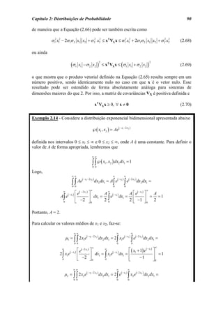 Capítulo 2: Distribuições de Probabilidade                                                                                                     90

de maneira que a Equação (2.66) pode ser também escrita como

           σ 12 x12 − 2σ 1σ 2 x1 x2 + σ 2 x2 ≤ xT VX x ≤ σ 12 x12 + 2σ 1σ 2 x1 x2 + σ 2 x2
                                        2 2                                           2 2
                                                                                                                                            (2.68)

ou ainda

                              (σ                                   )       ≤ xT VX x ≤ (σ 1 x1 + σ 2 x2                         )
                                                                       2                                                            2
                                     1     x1 − σ 2 x2                                                                                      (2.69)

o que mostra que o produto vetorial definido na Equação (2.65) resulta sempre em um
número positivo, sendo identicamente nulo no caso em que x é o vetor nulo. Esse
resultado pode ser estendido de forma absolutamente análoga para sistemas de
dimensões maiores do que 2. Por isso, a matriz de covariâncias VX é positiva definida e

                                                              xT VX x ≥ 0, ∀ x ≠ 0                                                          (2.70)


Exemplo 2.14 - Considere a distribuição exponencial bidimensional apresentada abaixo

                                                          ℘( x1 , x2 ) = Ae( − x1 − 2 x2 )

definida nos intervalos 0 ≤ x1 ≤ ∞ e 0 ≤ x2 ≤ ∞, onde A é uma constante. Para definir o
valor de A de forma apropriada, lembremos que

                                                          ∞∞

                                                          ∫ ∫℘( x , x ) dx dx
                                                          0 0
                                                                            1   2           2        1   =1

Logo,
                               ∞∞                                                   ∞                ∞
                                      (       − x1 − 2 x2 )
                                                              dx2 dx1 = A∫ e(
                                                                                            − x1 )        ( −2 x2 )
                               ∫ ∫ Ae
                               0 0                                                  0
                                                                                                     ∫e
                                                                                                     0
                                                                                                                      dx2 dx1 =
                                                      ∞                                                                        ∞
                    ∞
                          ( − x1 )   ⎡ e( − 2 x2 ) ⎤      A
                                                            ∞
                                                                            A ⎡ e( − x1 ) ⎤  A
                   A∫ e              ⎢             ⎥ dx1 = ∫ e( − x1 ) dx1 = ⎢            ⎥ = =1
                    0                ⎣ −2 ⎦ 0             20                2 ⎣ −1 ⎦ 0 2

Portanto, A = 2.

Para calcular os valores médios de x1 e x2, faz-se:

                                     ∞∞                                                 ∞                    ∞
                        µ1 = ∫ ∫ 2 x1e( − x − 2 x ) dx2 dx1 = 2∫ x1e( − x ) ∫ e( −2 x ) dx2 dx1 =
                                                      1        2                                         1              2


                                     0 0                                                0                    0
                                                          ∞                                                                             ∞
                   ∞
                            ( − x1 )     ⎡ e( −2 x2 ) ⎤       ∞                   ⎡ ( x + 1) e( − x1 ) ⎤
                2∫ x1e                   ⎢            ⎥ dx1 = ∫ x1e( − x1 ) dx1 = ⎢ 1                  ⎥ =1
                    0                    ⎣   −2 ⎦ 0           0                   ⎢
                                                                                  ⎣      −1            ⎥0
                                                                                                       ⎦

                                 ∞∞                                                     ∞                ∞
                        µ2 = ∫ ∫ 2 x2 e(
                                                   − x1 − 2 x2 )
                                                                   dx2 dx1 = 2∫ e(
                                                                                                − x1 )            ( −2 x2 )

                                 0 0                                                    0
                                                                                                         ∫x e
                                                                                                         0
                                                                                                              2               dx2 dx1 =
 