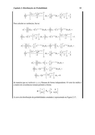 Capítulo 2: Distribuições de Probabilidade                                                                                                             91


                                   (                     )
                                                                             ∞
                      ∞         ⎡ x + 1 e( −2 x2 ) ⎤       ∞
                                                                             ⎡ ( − x1 ) ⎤
                                                                                          ∞

                  2∫ e ( − x1 ) ⎢ 2    2           ⎥ dx = 1 e( − x1 ) dx = 1 ⎢ e            1
                                ⎢      −2          ⎥   1   ∫
                                                          20
                                                                        1
                                                                           2 ⎣ −1 ⎦ 0 2
                                                                                        ⎥ =
                                ⎣                  ⎦0
                   0



Para calcular as variâncias, faz-se

                          ∞∞                                                                ∞                             ∞
              σ = ∫ ∫ 2 ( x1 − 1) e                     ( − x1 − 2 x2 )
                                                                          dx2 dx1 = 2∫ ( x1 − 1) e             ( − x1 )
                                                                                                                          ∫e
                                                                                                                               ( −2 x2 )
                                                2                                                          2
                  2
                  1                                                                                                                        dx2 dx1 =
                          0 0                                                               0                             0


                                                                                                                          (           )
                                                                                                                                                  ∞
          ∞
                                           ⎡ e( −2 x2 ) ⎤
                                                          ∞
                                                                ∞                     ⎡ x12 + 1 e( − x1 ) ⎤
         2∫ ( x1 − 1) e         ( − x1 )
                                                        ⎥ dx1 = ∫ ( x1 − 1) e dx1 = ⎢
                                                                           2 ( − x1 )
                                                                                                          ⎥ =1
                            2
                                           ⎢
                                           ⎣   −2 ⎦ 0                                 ⎢      −1           ⎥
          0                                                     0                     ⎣                   ⎦0

                      ∞∞                         2                                          ∞          ∞                      2
                   ⎛      1⎞                                           ⎛      1⎞
         σ = ∫ ∫ 2 ⎜ x 2 − ⎟ e( − x1 − 2 x2 ) dx2 dx1 = 2∫ e( − x1 ) ∫ ⎜ x 2 − ⎟ e( −2 x2 ) dx2 dx1 =
              2
              2
             0 0 ⎝
                          2⎠                             0           0⎝
                                                                              2⎠

                                   (                     )
                                                                             ∞
                                ⎡ x 2 + 1 e( −2 x2 ) ⎤                                 ∞
                                                                       1 ⎡ e( − x1 ) ⎤
                      ∞                                      ∞
                       ( − x1 ) ⎢ 2      4           ⎥ dx = 1 ( − x1 )                   1
                  2∫ e                                       ∫ e dx1 = 4 ⎢ −1 ⎥ = 4
                                ⎢       −2           ⎥   1
                                                            40           ⎣           ⎦0
                                ⎣                    ⎦0
                   0



                                                    ∞∞
                                                                                 ⎛         1⎞
                                     σ 12 = ∫ ∫ 2 ( x1 − 1) ⎜ x2 − ⎟ e( − x − 2 x ) dx2 dx1 =
                                       2                                                           1       2


                                                     0 0
                                                                  2              ⎝           ⎠
                                            ∞                                ∞
                                                                     ⎛     1⎞
                                           2 ∫ ( x1 − 1) e( − x1 ) ∫ ⎜ x2 − ⎟ e( −2 x2 ) dx2 dx1 =
                                                                   0⎝
                                             0
                                                                           2⎠
                                                                                                   ∞
                                                 ∞
                                                                                      ⎡ x2 e( −2 x2 ) ⎤
                                                2 ∫ ( x1 − 1) e            ( − x1 )
                                                                                      ⎢               ⎥ dx1 = 0
                                                    0                                 ⎣ −2 ⎦ 0

de maneira que as variáveis x1 e x2 flutuam de forma independente. O vetor de média e
a matriz de covariâncias tomam portanto a forma

                                                            ⎡1 ⎤       ⎡1  0 ⎤
                                                        µ = ⎢ ⎥ , VX = ⎢      ⎥
                                                            ⎣0.5⎦      ⎣0 0.25⎦

A curva de distribuição de probabilidades estudada é representada na Figura 2.17.
 