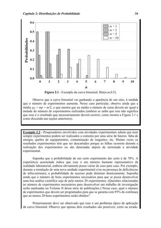 Capítulo 2: Distribuições de Probabilidade                                         56




                Figura 2.1 - Exemplo da curva binomial: Bin(n;m,0.5).

       Observe que a curva binomial vai ganhando a aparência de um sino, à medida
que o número de experimentos aumenta. Nesse caso particular, observe ainda que a
média µN = mp = m/2, o que mostra que na média o número de caras deverá ser igual à
metade do número de experimentos realizados (embora se saiba que isso não significa
que esse é o resultado que necessariamente deverá ocorrer, como mostra a Figura 2.1 e
como discutido nas seções anteriores).



Exemplo 2.2 - Pesquisadores envolvidos com atividades experimentais sabem que nem
sempre experimentos podem ser realizados a contento por uma série de fatores: falta de
energia, quebra de equipamentos, contaminação de reagentes, etc. Muitas vezes os
resultados experimentais têm que ser descartados porque as falhas ocorrem durante a
realização dos experimentos ou são detectadas depois de terminada a atividade
experimental.

       Suponha que a probabilidade de um certo experimento dar certo é de 70%. A
experiência acumulada indica que esse é um número bastante representativo da
realidade laboratorial, embora obviamente possa variar de caso para caso. Por exemplo,
durante a instalação de uma nova unidade experimental e/ou na presença de deficiências
de infra-estrutura, a probabilidade de sucesso pode diminuir drasticamente. Suponha
ainda que o número de bons experimentos necessários para que se possa desenvolver
uma boa análise científica seja de pelo menos 20 experimentos. (Questões relacionadas
ao número de experimentos necessários para desenvolver um trabalho de investigação
serão analisadas no Volume II dessa série de publicações.) Nesse caso, qual o número
de experimentos que devem ser programados para que se garanta com 95% de confiança
que ao menos 20 bons experimentos serão obtidos?

       Primeiramente deve ser observado que esse é um problema típico de aplicação
da curva binomial. Observe que apenas dois resultados são possíveis: certo ou errado.
 