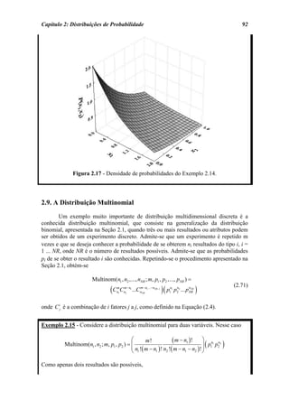 Capítulo 2: Distribuições de Probabilidade                                                                        92




              Figura 2.17 - Densidade de probabilidades do Exemplo 2.14.




2.9. A Distribuição Multinomial
        Um exemplo muito importante de distribuição multidimensional discreta é a
conhecida distribuição multinomial, que consiste na generalização da distribuição
binomial, apresentada na Seção 2.1, quando três ou mais resultados ou atributos podem
ser obtidos de um experimento discreto. Admite-se que um experimento é repetido m
vezes e que se deseja conhecer a probabilidade de se obterem ni resultados do tipo i, i =
1 ... NR, onde NR é o número de resultados possíveis. Admite-se que as probabilidades
pi de se obter o resultado i são conhecidas. Repetindo-se o procedimento apresentado na
Seção 2.1, obtém-se

                       Multinom(n1 , n2 ,..., nNR ; m, p1 , p2 ,..., pNR ) =
                                (C                                         )( p                    )
                                                                                                               (2.71)
                                     m
                                     n1   Cn2 − n1 ...CnNR n1 ...− nNR−1
                                           m           m−                     n1
                                                                              1
                                                                                    n        nNR
                                                                                   p2 2 ... pNR

onde C ij é a combinação de i fatores j a j, como definido na Equação (2.4).


Exemplo 2.15 - Considere a distribuição multinomial para duas variáveis. Nesse caso

                                            ⎛      m!            ( m − n1 )! ⎞ p n1 p n2
          Multinom(n1 , n2 ; m, p1 , p2 ) = ⎜
                                            ⎜ n !( m − n ) ! n !( m − n − n )! ⎟ 1 2
                                                                               ⎟                       (   )
                                            ⎝ 1         1     2        1    2  ⎠

Como apenas dois resultados são possíveis,
 