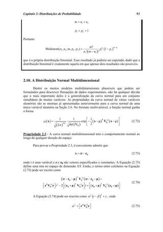 Capítulo 2: Distribuições de Probabilidade                                                         93

                                               m = n1 + n2

                                                  p1 + p2 = 1

Portanto

                                                                 m!
                                                                            p1n1 (1 − p1 ) 1
                                                                                          m−n
                 Multinom(n1 , n2 ; m, p1 , p2 ) =
                                                           n1 !( m − n1 ) !

que é a própria distribuição binomial. Esse resultado já poderia ser esperado, dado que a
distribuição binomial é exatamente aquela em que apenas dois resultados são possíveis.




2.10. A Distribuição Normal Multidimensional
        Dentre os muitos modelos multidimensionais plausíveis que podem ser
formulados para descrever flutuações de dados experimentais, não há qualquer dúvida
que o mais importante deles é a generalização da curva normal para um conjunto
simultâneo de muitas variáveis. As propriedades da curva normal de várias variáveis
aleatórias são as mesmas já apresentadas anteriormente para a curva normal de uma
única variável aleatória na Seção 2.6. No formato multivariável, a função normal ganha
a forma

                              1               1          ⎡ 1                         ⎤
               ℘( x ) =                              exp ⎢ − ( x − µ ) VX1 ( x − µ ) ⎥
                                                                        −
                                                                      T
                                                                                                (2.72)
                           ( 2π )
                                    NX
                                          det ( VX )     ⎣ 2                         ⎦

Propriedade 2.3 - A curva normal multidimensional tem o comportamento normal ao
longo de qualquer direção do espaço.

       Para provar a Propriedade 2.3, é conveniente admitir que

                                                  x = tz − z 0                                  (2.73)

onde t é uma variável e z e z0 são vetores especificados e constantes. A Equação (2.73)
define uma reta no espaço de dimensão NX. Então, o termo entre colchetes na Equação
(2.72) pode ser escrito como

                                  ( tz − z 0 − µ )     VX1 ( tz − z 0 − µ ) =
                                                   T    −

                                                                                                (2.74)
               ⎡ z T VX1 z ⎤ t 2 − 2 ⎡( z 0 + µ ) VX1z ⎤ t + ⎡( z 0 + µ ) VX1 ( z 0 + µ ) ⎤
                      −                          T −                     T −
               ⎣           ⎦         ⎣                 ⎦ ⎣                                ⎦

       A Equação (2.74) pode ser rescrita como α 2 ( t − β ) + γ , onde
                                                                            2




                                             α 2 = ⎡ z T VX z ⎤
                                                   ⎣
                                                          -1
                                                              ⎦                                 (2.75)
 