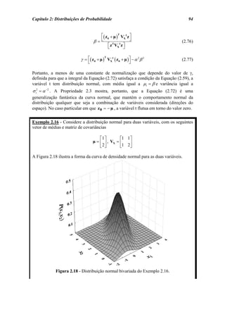 Capítulo 2: Distribuições de Probabilidade                                             94


                                       ⎡( z 0 + µ )T VX1 z ⎤
                                                       −

                                    β= ⎣                   ⎦                       (2.76)
                                            ⎡ z VX z ⎤
                                            ⎣
                                               T −1
                                                      ⎦

                           γ = ⎡( z 0 + µ ) VX1 ( z 0 + µ ) ⎤ − α 2 β 2
                                             −
                                           T
                                                                                   (2.77)
                                ⎣                           ⎦

Portanto, a menos de uma constante de normalização que depende do valor de γ,
definida para que a integral da Equação (2.72) satisfaça a condição da Equação (2.59), a
variável t tem distribuição normal, com média igual a µt = β e variância igual a
σ t2 = α −2 . A Propriedade 2.3 mostra, portanto, que a Equação (2.72) é uma
generalização fantástica da curva normal, que mantém o comportamento normal da
distribuição qualquer que seja a combinação de variáveis considerada (direções do
espaço). No caso particular em que z 0 = − µ , a variável t flutua em torno do valor zero.


Exemplo 2.16 - Considere a distribuição normal para duas variáveis, com os seguintes
vetor de médias e matriz de covariâncias

                                        ⎡1 ⎤       ⎡1 1 ⎤
                                    µ = ⎢ ⎥ , VX = ⎢    ⎥
                                        ⎣2⎦        ⎣1 2 ⎦

A Figura 2.18 ilustra a forma da curva de densidade normal para as duas variáveis.




             Figura 2.18 - Distribuição normal bivariada do Exemplo 2.16.
 