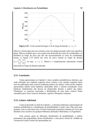 Capítulo 2: Distribuições de Probabilidade                                           95




      Figura 2.19 - Corte normal da Figura 2.18 ao longo da direção x2 = x1 − 1 .

Observe a forma típica da curva normal, como um chapéu pousado sobre uma superfície
plana. Observe também que a curva pode estar deslocada do centro de coordenadas e se
distribuir ao longo de eixos que não são necessariamente os eixos de coordenadas
usuais. A Figura 2.19 ilustra um corte da curva normal ao longo da direção
       ⎡1⎤ ⎡1 ⎤
x = t ⎢ ⎥ + ⎢ ⎥ ; ou seja, x2 = x1 − 1 . Observe o comportamento tipicamente normal
       ⎣1⎦ ⎣0 ⎦
observado ao longo da direção analisada.




2.11. Conclusões
        Foram apresentados no Capítulo 2 vários modelos probabilísticos distintos, que
serão utilizados nos capítulos seguintes desse volume e nos volumes seguintes dessa
série de publicações para resolver problemas práticos de análise. Cada um dos modelos
apresentados admite certas hipóteses idealizadas sobre o sistema considerado. Essas
hipóteses fundamentais não devem ser desprezadas durante a análise dos dados.
Finalmente, os conceitos associados a distribuições de uma única variável foram
estendidos para várias variáveis aleatórias, sujeitas a flutuações conjuntas.


2.12. Leitura Adicional
       Como já discutido ao final do Capítulo 1, a literatura dedicada à apresentação de
modelos probabilísticos e distribuições de probabilidades é muito vasta. Não cabe aqui,
portanto, uma revisão dessa área. O leitor interessado encontrará centenas de livros que
abordam esses assuntos em qualquer biblioteca dedicada à Matemática e à Engenharia.

      Uma enorme gama de diferentes distribuições de probabilidade, a análise
matemática das propriedades dessas distribuições e uma prova formal da validade do
Teorema do Limite Central são apresentadas em
 