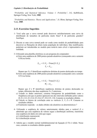 Capítulo 2: Distribuições de Probabilidade                                             96

“Probability and Statistical Inference. Volume 1: Probability”, J.G. Kalbfleisch,
Springer-Verlag, New York, 1985.

“Probability and Statistics. Theory and Applications.”, G. Blom, Springer-Verlag, New
York, 1989.


2.13. Exercícios Sugeridos
1- Você acha que a curva normal pode descrever satisfatoriamente uma curva de
   distribuição de tamanhos de partículas muito finas? E de partículas grandes?
   Justifique.

2- Discuta se uma curva normal pode ser usada como modelo de probabilidades para
   descrever as flutuações de altura numa população de indivíduos. Que modificações
   poderiam ser introduzidas no modelo para torná-lo mais crível e representativo da
   realidade.

3- Utilizando uma planilha eletrônica ou um programa de computador:
   a) Gere uma seqüência de 2000 pontos pseudo-aleatórios (começando com a semente
      0.50) na forma:

                             X k +1 = 11 X k − Trunc (11 X k )
                                         Yk = X k +1

     Repare que X e Y identificam seqüências distintas de pontos deslocados no tempo
  b) Gere uma seqüência de 2000 pontos pseudo-aleatórios (começando com a semente
     0.51) na forma:

                              Z k +1 = 11 Z k − Trunc (11 Z k )
                                        Wk = Z k +1

     Repare que Z e W identificam seqüências distintas de pontos deslocados no
     tempo, diferentes das duas seqüências X e Y anteriores.
  c) Usando os dados anteriores, construa histogramas de probabilidade como a
     freqüência com que os pontos aparecem nos dez intervalos definidos pelos valores
     [0, 0.1, 0.2, 0.3, 0.4, 0.5, 0.6, 0.7, 0.8, 0.9, 1.0]. Comente os resultados obtidos.
  d) Calcule os fatores de correlação entre as variáveis X, Y, Z e W. Comente os
     resultados obtidos.
  e) Finalmente responda – os dados obtidos são aleatórios ou determinísticos ?

4- Utilizando a seqüência de valores anteriormente obtidos para a variável Z, e
   admitindo que essa seqüência de valores segue a distribuição uniforme, transforme
   essa seqüência de dados em outra que segue:
   a) A distribuição exponencial;
   b) A distribuição normal.

5- Admita que o modelo normal multidimensional da Equação (2.72) é válido. Nesse
   caso, comente os resultados obtidos quando:
 