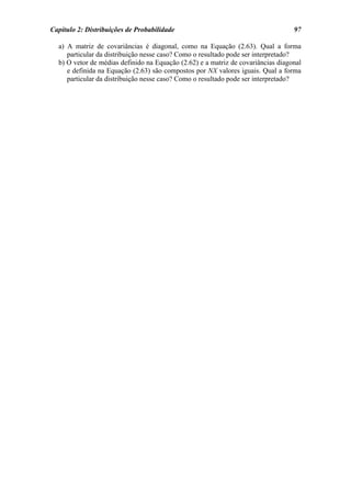 Capítulo 2: Distribuições de Probabilidade                                        97

  a) A matriz de covariâncias é diagonal, como na Equação (2.63). Qual a forma
     particular da distribuição nesse caso? Como o resultado pode ser interpretado?
  b) O vetor de médias definido na Equação (2.62) e a matriz de covariâncias diagonal
     e definida na Equação (2.63) são compostos por NX valores iguais. Qual a forma
     particular da distribuição nesse caso? Como o resultado pode ser interpretado?
 