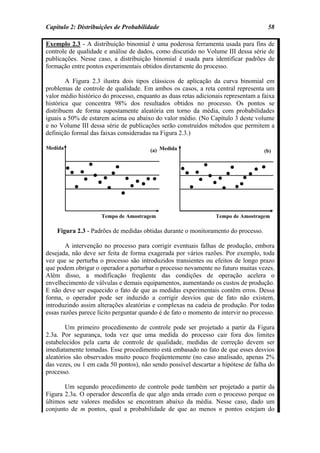 Capítulo 2: Distribuições de Probabilidade                                           58

Exemplo 2.3 - A distribuição binomial é uma poderosa ferramenta usada para fins de
controle de qualidade e análise de dados, como discutido no Volume III dessa série de
publicações. Nesse caso, a distribuição binomial é usada para identificar padrões de
formação entre pontos experimentais obtidos diretamente do processo.

        A Figura 2.3 ilustra dois tipos clássicos de aplicação da curva binomial em
problemas de controle de qualidade. Em ambos os casos, a reta central representa um
valor médio histórico do processo, enquanto as duas retas adicionais representam a faixa
histórica que concentra 98% dos resultados obtidos no processo. Os pontos se
distribuem de forma supostamente aleatória em torno da média, com probabilidades
iguais a 50% de estarem acima ou abaixo do valor médio. (No Capítulo 3 deste volume
e no Volume III dessa série de publicações serão construídos métodos que permitem a
definição formal das faixas consideradas na Figura 2.3.)




    Figura 2.3 - Padrões de medidas obtidas durante o monitoramento do processo.

        A intervenção no processo para corrigir eventuais falhas de produção, embora
desejada, não deve ser feita de forma exagerada por vários razões. Por exemplo, toda
vez que se perturba o processo são introduzidos transientes ou efeitos de longo prazo
que podem obrigar o operador a perturbar o processo novamente no futuro muitas vezes.
Além disso, a modificação freqüente das condições de operação acelera o
envelhecimento de válvulas e demais equipamentos, aumentando os custos de produção.
E não deve ser esquecido o fato de que as medidas experimentais contêm erros. Dessa
forma, o operador pode ser induzido a corrigir desvios que de fato não existem,
introduzindo assim alterações aleatórias e complexas na cadeia de produção. Por todas
essas razões parece lícito perguntar quando é de fato o momento de intervir no processo.

        Um primeiro procedimento de controle pode ser projetado a partir da Figura
2.3a. Por segurança, toda vez que uma medida do processo cair fora dos limites
estabelecidos pela carta de controle de qualidade, medidas de correção devem ser
imediatamente tomadas. Esse procedimento está embasado no fato de que esses desvios
aleatórios são observados muito pouco freqüentemente (no caso analisado, apenas 2%
das vezes, ou 1 em cada 50 pontos), não sendo possível descartar a hipótese de falha do
processo.

       Um segundo procedimento de controle pode também ser projetado a partir da
Figura 2.3a. O operador desconfia de que algo anda errado com o processo porque os
últimos sete valores medidos se encontram abaixo da média. Nesse caso, dado um
conjunto de m pontos, qual a probabilidade de que ao menos n pontos estejam do
 