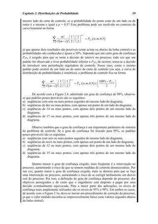 Capítulo 2: Distribuições de Probabilidade                                                  59

mesmo lado da carta de controle, se a probabilidade do ponto estar de um lado ou de
outro é a mesma e igual a p = 0.5? Esse problema pode ser resolvido no contexto da
curva binomial na forma

                                                    i    m −i
                          n
                                m! ⎛ 1 ⎞ ⎛ 1 ⎞
                         ∑ i !( m − i )! ⎜ 2 ⎟ ⎜ 2 ⎟
                         i =0            ⎝ ⎠⎝ ⎠
                                                                = PAC ( n; m, 0.5 )


já que apenas dois resultados são possíveis (estar acima ou abaixo da linha central) e as
probabilidades são conhecidas e iguais a 50%. Supondo que um certo grau de confiança
PX% é exigido para que se tome a decisão de intervir no processo, toda vez que um
padrão for observado e tiver probabilidade inferior a PX% de ocorrer, toma-se a decisão
de introduzir uma perturbação reguladora de controle. Nesse caso, como o mesmo
padrão pode ocorrer de um lado ou de outro da carta de controle (ou seja, a curva de
distribuição de probabilidades é simétrica), o problema de controle fica na forma

                                   i         m −i
                n
                      m! ⎛ 1 ⎞ ⎛ 1 ⎞                                      ⎛ 100% − PX % ⎞
               ∑ i !( m − i )! ⎜ 2 ⎟ ⎜ 2 ⎟
               i =0            ⎝ ⎠⎝ ⎠
                                                    = PAC ( n; m, 0.5 ) ≤ ⎜
                                                                          ⎝     2       ⎟
                                                                                        ⎠

       De acordo com a Figura 2.4, admitindo um grau de confiança de 98%, observa-
se que padrões pouco prováveis são os seguintes:
a) seqüências com sete ou mais pontos seguidos do mesmo lado do diagrama;
b) seqüências de dez ou mais pontos, com apenas um ponto de um lado do diagrama;
c) seqüências de 14 ou mais pontos, com apenas dois pontos de um mesmo lado do
    diagrama;
d) seqüências de 17 ou mais pontos, com apenas três pontos de um mesmo lado do
    diagrama.

       Observe também que o grau de confiança é um importante parâmetro de sintonia
do problema de controle. Se o grau de confiança for trocado para 95%, os padrões
pouco prováveis são os seguintes:
a) seqüências com seis ou mais pontos seguidos do mesmo lado do diagrama;
b) seqüências de nove ou mais pontos, com apenas um ponto de um lado do diagrama;
c) seqüências de 12 ou mais pontos, com apenas dois pontos de um mesmo lado do
   diagrama;
d) seqüências de 15 ou mais pontos, com apenas três pontos de um mesmo lado do
   diagrama.

       Quanto menor o grau de confiança exigido, mais freqüente é a intervenção no
processo, aumentando o risco de que se tomem medidas de controle desnecessárias. Por
sua vez, quanto maior o grau de confiança exigido, mais se demora para que se faça
uma intervenção no processo, aumentando o risco de se corrigir tardiamente um desvio
real do processo. Por isso, a definição do grau de confiança depende do processo, dos
objetivos perseguidos e do custo que o engenheiro está disposto a pagar por uma
decisão eventualmente equivocada. Para a maior parte das aplicações, os níveis de
confiança mais amplamente utilizados são os níveis de 95% e 98%. Em ambos os casos,
de acordo com a Figura 2.3a, deve-se iniciar um procedimento de correção do processo,
já que o valor medido encontra-se improvavelmente baixo (sete valores seguidos abaixo
da linha central).
 