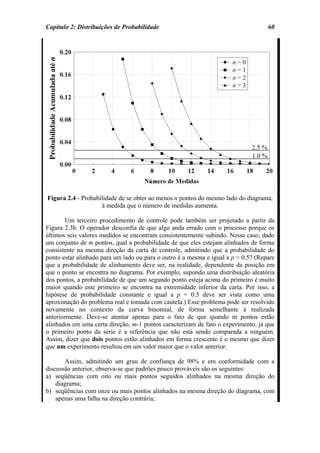 Capítulo 2: Distribuições de Probabilidade                                         60




Figura 2.4 - Probabilidade de se obter ao menos n pontos do mesmo lado do diagrama,
                    à medida que o número de medidas aumenta.

        Um terceiro procedimento de controle pode também ser projetado a partir da
Figura 2.3b. O operador desconfia de que algo anda errado com o processo porque os
últimos seis valores medidos se encontram consistentemente subindo. Nesse caso, dado
um conjunto de m pontos, qual a probabilidade de que eles estejam alinhados de forma
consistente na mesma direção da carta de controle, admitindo que a probabilidade do
ponto estar alinhado para um lado ou para o outro é a mesma e igual a p = 0.5? (Repare
que a probabilidade de alinhamento deve ser, na realidade, dependente da posição em
que o ponto se encontra no diagrama. Por exemplo, supondo uma distribuição aleatória
dos pontos, a probabilidade de que um segundo ponto esteja acima do primeiro é muito
maior quando este primeiro se encontra na extremidade inferior da carta. Por isso, a
hipótese de probabilidade constante e igual a p = 0.5 deve ser vista como uma
aproximação do problema real e tomada com cautela.) Esse problema pode ser resolvido
novamente no contexto da curva binomial, de forma semelhante à realizada
anteriormente. Deve-se atentar apenas para o fato de que quando m pontos estão
alinhados em uma certa direção, m-1 pontos caracterizam de fato o experimento, já que
o primeiro ponto da série é a referência que não está sendo comparada a ninguém.
Assim, dizer que dois pontos estão alinhados em forma crescente é o mesmo que dizer
que um experimento resultou em um valor maior que o valor anterior.

       Assim, admitindo um grau de confiança de 98% e em conformidade com a
discussão anterior, observa-se que padrões pouco prováveis são os seguintes:
a) seqüências com oito ou mais pontos seguidos alinhados na mesma direção do
    diagrama;
b) seqüências com onze ou mais pontos alinhados na mesma direção do diagrama, com
    apenas uma falha na direção contrária;
 