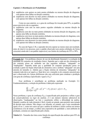 Capítulo 2: Distribuições de Probabilidade                                                61

c) seqüências com quinze ou mais pontos alinhados na mesma direção do diagrama,
   com apenas duas falhas na direção contrária;
d) seqüências com dezoito ou mais pontos alinhados na mesma direção do diagrama,
   com apenas três falhas na direção contrária.

       Como no caso anterior, se o grau de confiança for trocado para 95%, os padrões
pouco prováveis são os seguintes:
a) seqüências com sete ou mais pontos seguidos alinhados na mesma direção do
   diagrama;
b) seqüências com dez ou mais pontos alinhados na mesma direção do diagrama, com
   apenas uma falha na direção contrária;
c) seqüências com treze ou mais pontos alinhados na mesma direção do diagrama, com
   apenas duas falhas na direção contrária;
d) seqüências com dezesseis ou mais pontos alinhados na mesma direção do diagrama,
   com apenas três falhas na direção contrária.

       No caso da Figura 2.3b, o operador deveria esperar ao menos mais um resultado,
antes de intervir no processo, pois o padrão observado (seis pontos alinhados de forma
crescente) ainda não é um padrão improvável, nos limites de confiança de 95% e 98%.



Exemplo 2.4 - Um problema clássico de uso da distribuição binomial é a avaliação da
qualidade de conjuntos de resultados (lotes). Suponha que a cada um dos elementos de
um conjunto possa ser atribuído um dos seguintes atributos: “adequado” ou
“inadequado”. Suponha ainda que a qualidade do conjunto (produção) possa ser
avaliada a partir da fração observada de elementos com o atributo “adequado” em uma
amostra de tamanho m. Admita que a fração mínima de elementos “adequados” do
conjunto todo deva ser igual a p. Qual deve ser o tamanho m do conjunto amostral para
que a observação de d peças defeituosas não seja suficiente para condenar a produção
com grau de confiança especificado e igual a PX%?

      Esse problema é semelhante ao problema analisado no Exemplo 2.2.
Fundamentalmente, a solução do problema é dada pela expressão

                  d
                        m!
                 ∑ n!( m − n )! (1 − p )       p m − n = PAC ( d ; m,1 − p ) ≤ 1 − PX %
                                           n

                 n =0



Nesse problema, o grau de confiança PX% é especificado pelo projetista e reflete o grau
de conservadorismo ou rigor do analista. d é um número máximo admissível de
observações “inadequadas” no lote e usualmente reflete a dificuldade da análise.
Quando a análise de cada elemento é fácil, d pode ser grande, para permitir uma tomada
de decisão mais robusta. Não chega a ser absurdo, no entanto, que d seja considerado
igual a 0 ou 1, como nos casos em que a análise do atributo é muito custosa em termos
econômicos e/ou de tempo. p reflete uma expectativa de qualidade e, num ambiente de
produção, costuma ser especificado pelo cliente.

Tabela 2.1 - Tamanho dos lotes como função da especificação das análises para 95% de
                                    confiança.
 