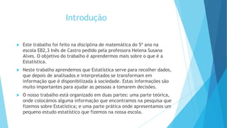Introdução
 Este trabalho foi feito na disciplina de matemática do 5º ano na
escola EB2,3 Inês de Castro pedido pela professora Helena Susana
Alves. O objetivo do trabalho é aprendermos mais sobre o que é a
Estatística.
 Neste trabalho aprendemos que Estatística serve para recolher dados,
que depois de analisados e interpretados se transformam em
informação que é disponibilizada à sociedade. Estas informações são
muito importantes para ajudar as pessoas a tomarem decisões.
 O nosso trabalho está organizado em duas partes: uma parte teórica,
onde colocámos alguma informação que encontramos na pesquisa que
fizemos sobre Estatística; e uma parte prática onde apresentamos um
pequeno estudo estatístico que fizemos na nossa escola.
 