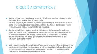 O QUE É A ESTATISTICA ?
 A estatística é uma ciência que se dedica à colheita, análise e interpretação
de dados. Preocupa-se com os métodos de
recolha, organização, resumo, apresentação e interpretação dos dados, assim
como tirar conclusões sobre as características das fontes donde estes foram
retirados, para melhor compreender as situações.
 A estatística fornece-nos as técnicas para extrair informação de dados, os
quais são muitas vezes incompletos, na medida em que nos dão informação
útil sobre o problema em estudo, sendo assim, é objetivo da Estatística
extrair informação dos dados para obter uma melhor compreensão das
situações que representam.
 Mais correntemente, Estatística significa enumeração ou informação numérica
habitualmente contida em tabelas ou gráficos. Quando se fala em Estatística
pensa-se em censos, inventários, amostras ou médias. Em sentido restrito
tudo isso se pode considerar uma Estatística.
 