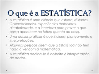 O que é a ESTATÍSTICA?O que é a ESTATÍSTICA?
• A estatística é uma ciência que estuda, «Estudos
Observacionais», experiências modelares,
aleatoriedade, e a incerteza para prover o que
possa acontecer no futuro quanto ao caso.
• Uma dessas práticas é que incluem planeamento e
interpretações.
• Algumas pessoas dizem que a Estatística não tem
nada a ver com a matemática.
• A estatística dedica-se à colheita e interpretação
de dados.
 