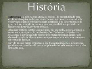  Estatística é a ciênciaque utiliza as teorias da probabilidade para
explicar a frequência da ocorrência de eventos , tanto em estudos de
observação quanto em experiências aleatórias e na determinação do
grau de incerteza, de forma a estimar ou possibilitar a previsão de
fenómenos futuros, conforme o caso.
 Algumas práticas estatísticas incluem, por exemplo, o planeamento, o
resumo e a interpretação de observações. Dado que o objetivo da
estatística é a produção da melhor informação possível a partir dos
dados disponíveis, alguns autores sugerem que a estatística é um ramo
da teoria da decisão.
 Devido às suas raízes empíricas e seu foco em aplicações, a estatística
geralmente é considerada uma disciplina distinta da matemática, e não
um ramo dela.
 