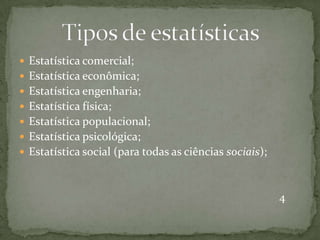  Estatística comercial;
 Estatística econômica;
 Estatística engenharia;
 Estatística física;
 Estatística populacional;
 Estatística psicológica;
 Estatística social (para todas as ciências sociais);
4
 