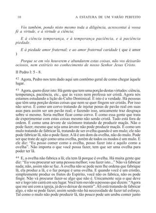 10 A ESTATURA DE UM VARÃO PERFEITO
Vós também, pondo nisto mesmo toda a diligência, acrescentai à vossa
fé a virtude, e à virtude a ciência;
E à ciência temperança, e à temperança paciência, e à paciência
piedade.
E à piedade amor fraternal; e ao amor fraternal caridade ( que é amor
)
Porque se em vós houverem e abundarem estas coisas, não vos deixarão
ociosos, nem estérieis no conhecimento de nosso Senhor Jesus Cristo.
II Pedro l: 5 - 8.
42 Agora, Pedro nos tem dado aqui um contôrno geral de como chegar àquele
lugar.
43 Agora, quero dizer isto: Há gente que tem uma porção destas virtudes: ciência,
temperança, paciência, etc., que às vezes nem professa ser cristã. Agora nós
estamos estudando a lição do Culto Dominical. E isto é a verdade. Há pessoas
que têm uma porção destas coisas que nem se quer fingem ser cristãs. Por isso
não serve. É como um corvo tratando de injetar penas de pavão real em suas
asas para assim ser um pavão real; e fazendo isso, unicamente traz desgraça
sobre si mesmo. Seria melhor ficar como corvo. É como essa gente que trata
de experimentar com estas coisas mesmo não sendo cristã. Tudo está fora de
ordem. É como uma árvore de sicômoro tratando de produzir maçãs. Não o
pode fazer; mesmo que seja uma árvore não pode produzir maçãs. É como um
mulo tratando de fabricar lã, tratando de ser ovelha quando é um mulo; ele não
pode fabricar lã, não o pode fazer.Alã é um dom da ovelha, não do mulo. Pode
ser que trate de agir como uma ovelha, porém de todos os modos é um mulo. E
ele diz: “Eu posso comer como a ovelha, posso fazer isto e aquilo como a
ovelha”. Não importa o que você possa fazer, tem que ser uma ovelha para
poder ter lã.
44 E, a ovelha não fabrica a lã; ela tem lã porque é ovelha. Há muita gente que
diz: “Eu vou procurar ser uma pessoa melhor; vou fazer isto...” Não vá fabricar
nada; não, assim não se faz. À ovelha não se pede nem lhe ordena que fabrique
lã, ela produz a lã, e o faz porque é uma ovelha. E quando você é um cristão,
simplesmente produz os frutos do Espírito, você não os fabrica, não os pode
fingir. Não vá procurar fazer-se algo que não é. Unicamente seja o que deve
ser e logo isto cairá em seu lugar. Você tem ouvido a pessoas que dizem: “Agora
que me uni com a igreja, já devo deixar de mentir”.Ali está tratando de fabricar
algo, e não se pode fazer; assim sendo não há necessidade de fazer tal esforço.
Tal como o mulo não pode produzir lã, tão pouco pode um urubu comer junto
 