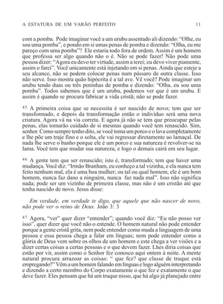 A ESTATURA DE UM VARÃO PERFEITO 11
com a pomba. Pode imaginar você a um urubu assentado ali dizendo: “Olhe, eu
sou uma pomba”, e pondo em si umas penas de pomba e dizendo: “Olha, eu me
pareço com uma pomba”? Ele estaria todo fora de ordem.Assim é um homem
que professa ser algo quando não o é. Não se pode fazer! Não pode uma
pessoa dizer: “Agora eu devo ter virtude, assim a terei; eu devo viver piamente,
assim o farei”. Você unicamente está injetando em si penas. Ainda que esteje a
seu alcance, não se podem colocar penas num pássaro de outra classe. Isso
não serve. Isso mostra quão hipócrita é a tal ave. Vê você? Pode imaginar um
urubu tendo duas ou três peninhas de pomba e dizendo: “Olha, eu sou uma
pomba”. Todos sabemos que é um urubu, podemos ver que é um urubu. E
assim é quando se procura fabricar a vida cristã; não se pode fazer.
45 A primeira coisa que se necessita é ser nascido de novo; tem que ser
transformado, e depois da transformação então o indivíduo será uma nova
criatura. Agora vá na via correta. E agora já não se tem que preocupar pelas
penas, elas tomarão cuidado de si mesmas quando você tem renascido. Sim,
senhor. Como sempre tenho dito, se você toma um porco e o lava completamente
e lhe põe um traje fino e o solta, ele vai regressar diretamente ao lamaçal. De
nada lhe serve o banho porque ele é um porco e sua natureza é revolver-se na
lama. Você tem que mudar sua natureza, e logo o demais cairá em seu lugar.
46 A gente tem que ser renascido; isto é, transformado; tem que haver uma
mudança. Você diz: “Irmão Branham, eu conheço a tal vizinha, e ela nunca tem
feito nenhum mal, ela é uma boa mulher; ou tal ou qual homem, ele é um bom
homem, nunca faz dano a ninguém, nunca faz nada mal”. Isso não significa
nada; pode ser um vizinho de primeira classe, mas não é um cristão até que
tenha nascido de novo. Jesus disse:
Em verdade, em verdade te digo, que aquele que não nascer de novo,
não pode ver o reino de Deus. João 3: 3
47 Agora, “ver” quer dizer “entender”; quando você diz: “Eu não posso ver
isso”, quer dizer que você não o entende. O homem natural não pode entender
porque a gente cristã grita, nem pode entender como muda a linguagem de uma
pessoa e essa pessoa chega a falar em línguas; nem pode entender como a
glória de Deus vem sobre os olhos de um homem e este chega a ver visões e a
dizer certas coisas a certas pessoas e o que devem fazer. Lhes diria coisas que
estão por vir, assim como o Senhor fez conosco aqui ontem à noite. A mente
natural procura arrazoar as coisas: “ que fez? que classe de truque está
empregando?” Vêm a um homem falando em línguas e logo alguém interpretando
e dizendo a certo membro do Corpo exatamente o que fez e exatamente o que
deve fazer. Eles pensam que há um truque nisso, que há algo já planejado entre
 