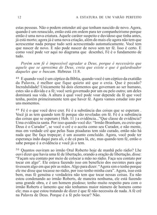 12 A ESTATURA DE UM VARÃO PERFEITO
estas pessoas. Não o podem entender até que tenham nascido de novo. Agora,
quando é um renascido, então está em ordem para ter companheirismo porque
então é uma nova criatura. Aquele caráter suspeito e duvidoso que tinha antes,
já está morto; agora já é uma nova criação, além do mais ele agora não tem que
acrescentar nada porque tudo será acrescentado automaticamente. Você tem
que nascer de novo. E não pode nascer de novo sem ter fé. Isso é certo. E
como você pode ver aqui no diagrama que desenhei, Fé é o fundamento de
tudo.
Porém sem fé é impossível agradar a Deus, porque é necessário que
aquele que se aproxima de Deus, creia que existe e que é galardoador
daqueles que o buscam. Hebreus 11:8.
48 E quando você é um céptico da Bíblia, quando você é um céptico da exatidão
da Palavra, é melhor que fique quieto até que o creia. Que é pecado?
Incredulidade! Unicamente há dois elementos que governam ao ser humano,
estes são a dúvida e a fé; você será governado por um ou pelo outro; um deles
dominará sua vida. A altura à qual você pode voar depende da fé que você
tenha, porém primeiramente tem que haver fé. Agora vamos estudar isto por
uns momentos.
49 Fé é o que você deve crer. Fé é a substância das coisas que se esperam .
Você já as tem quando tem fé porque são reveladas em fé. Fé é a substância
das coisas que se esperam ( Heb. 11 ) a evidência...”Que classe de evidência?
Uma evidência santa. Por isso quando você diz: “Irmão Branham, eu creio que
Deus é o Curador”, se você o crê e o aceita como seu Curador, e não mente,
mas em verdade crê que pelas Suas pisaduras tem sido curado, então não há
nada que lhe faça tropeçar; é um assunto concluído. Agora, você pode ter
esperança indo daqui para ali, e de cá para lá, etc, mas quando tem fé, então o
sabe porque é a evidência e você já o tem.
50 Quantos ouviram ao irmão Oral Roberto hoje de manhã pelo rádio? Lhe
ouvi dizer que havia uma fé de libertação, orando a oração de libertação, disse:
“Façam seu contato por meio de colocar a mão no rádio. Faça seu contato por
tocar em algo”. Ele estava fazendo isso em benefício dos ouvintes para que
tivessem algo em que pôr as mãos.Algo para dizer: “Agora sim o tenho porque
ele me disse que tocasse no rádio, por isso tenho minha cura”. Agora, isso está
bem, mas fé genuína e verdadeira não tem que tocar nessas coisas. Eu não
estou condenando ao irmão Roberts, de maneira nenhuma, ele está fazendo
uma grande obra, e é um homem piedoso; tenho muito respeito para com o
irmão Roberts e lamento que não tenhamos maior número de homens como
ele; mas o que estou tratando de dizer é que fé não necessita de nada. A fé crê
na Palavra de Deus. Porque é a fé pelo tocar? Não.
 