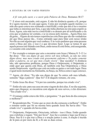 A ESTATURA DE UM VARÃO PERFEITO 13
A fé vem pelo ouvir, e o ouvir pela Palavra de Deus. Romanos l0:17
51 E nisso está ancorado, está seguro. E não há distância quanto a fé, porque
fé é agora mesmo; fé está aqui agora. Como por exemplo aquele menino e a
mãe dos quais estava nos relatando a irmã Kidd; a mãe que deu à luz o menino
que tinha os intestinos por fora, e que não tinha abertura no reto para expelir as
fezes. Agora, esta mãe ouviu a irmã Kidd e os demais por ali testificando e ela
creu que se pudesse ter contato, e se eu orasse pelo menino... Agora Deus nos
dá gente...Alguns de nós temos experiências com Deus que são tão verdadeiras
até que Deus parece tão... Como entrando aqui para falar com nosso irmão
Neville ou com alguém que você conhece. E às vezes pedimos que estas pessoas
orem a Deus por nós; e isso é o que devemos fazer. Logo se temos fé que
aquela pessoa está falando com Deus, então nossa fé está firme, está assegurada,
e o assunto está concluído.
52 Por exemplo o romano que saiu a encontrar com Jesus ( Mateus 8: 5-13 ) e
lhe disse: “Não sou dígno de que entres sob meu telhado, eu não me sinto
dígno disso; mas meu criado está gravemente enfermo e Tu podes somente
falar a palavra, eu sei que meu criado viverá”. Que sucedeu? A distância
não, não apresentou problema, porque Deus é Onipresente, é Onipotente, e
onde quer que queira está Deus, ali também está Sua Onipotência; e Deus
sendo Onipresente significa que está em todas as partes e em todo lugar. Deus
é igual neste momento naAlemanha, na Suiça, na África como é aqui conosco.
53 Agora, ele disse: “Eu não sou dígno de que Tu entres sob meu telhado,
somente “diga a palavra”. Que foi? A fé daquele romano, ele creu.
54 Então Jesus lhe disse: “Vá por teu caminho, porque teu criado vive”.
55 Então ele saiu para sua casa em uma viagem de dois dias. E no dia seguinte,
antes que chegasse, se encontrou com alguns de seus servos, e eles disseram:
“Teu criado vive”.
56 O romano então estava tão feliz, e perguntou: “A que hora do dia começou
a melhorar?”
57 Responderam-lhe, “Como que as onze do dia começou a melhorar”. Então
o romano soube que foi na mesma hora quando Jesus lhe havia dito: “Teu
criado vive” e quando ele havia crido.
58 Onipotente, Onipresente, Onisciente, infinito - isso é Deus. Então quando
soa o telefone e rogam: “Ore por favor”. Isso faz o contato e logo sua fé traz a
Deus. Sua fé é o que traz a Deus e a oração juntos à cena. A oração é trazida
de lá para cá por meio da fé; a fé une as duas coisas.
 