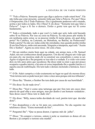 14 A ESTATURA DE UM VARÃO PERFEITO
59 "Fale a Palavra. Somente quero que diga a palavra e tudo estará bem”. Ele
não tinha que estar presente, somente tinha que falar a Palavra. Por que? Deus
é Onipresente; Ele é Todo Poderoso. Ele é igualmente poderoso sob o mundo,
acima e por todos os lados. Ele é Deus! E ele disse: “Somente tem que falar a
Palavra”. Logo a fé faz o demais. Então a gente tem que ter fé como
fundamento.
60 Toda a cristandade, tudo o que você é e tudo que será, tudo está baseado
sobre fé na Palavra. Por isso eu creio na Palavra. Eu não posso pôr minha fé
em nenhuma outra coisa; se eu pusesse minha fé numa igreja, em qual delas
poria? Na Católica, na Luterana, na Metodista, na Batista, na Pentecostal?
Onde a poria? Eu não sei, todas estão tão enredadas; mas quando ponho minha
fé em Sua Palavra, então está ancorada. Ninguém a interpreta, aqui está: “Assim
Diz o Senhor”. Agora eu creio nisso. Ali está a base.
61 Há um médico muito bom aqui na cidade, um amigo meu, o Dr. Samuel
Adair, nós nos conhecemos desde pequenos. Um dia me chegou um visão que
era para ele; me mostrou onde ele ia construir seu consultório e como ia ser.
Agora vá algum dia e lhe pergunte se isso não é a verdade. E a visão veio como
dois ou três anos antes que sucedesse; lhe disse onde ia estar e que por pouco
ocuparia a quadra inteira; e há uma só coisa impedindo-lhe a quadra inteira e é
aquela casa de reabilitação. Ele tem tudo o demais incluindo a farmácia. Isso é
tudo.
62 O Dr. Adair cumpriu a visão exatamente no lugar no qual ele mesmo disse:
“Este terreno nem se pode tocar por vinte e cinco anos porque está nos tribunais”.
63 Disse-lhe: “Doutor, o Senhor lho tem dado por causa de sua humildade”.
64 Ele disse: Eu de nada sirvo”.
65 Disse-lhe: “Você é como uma tartaruga que por fora tem um casco duro
através do qual olha a seus amigos, mas por dentro é um homem verdadeiro .
Saia desse casco! Deus tem te dado isto”.
66 Ele disse: “Billy, nunca tenho duvidado de você, porém terei que duvidar
disto”.
67 Nos despedimos e ele se foi para seu consultório. No dia seguinte me
telefonou e disse: “Estou morrendo de frio”.
68 Perguntei-lhe”: “Que se passa doutor, é apenas mês de julho”.
69 Disse: “Já comprei o terreno, ontem à noite se reuniram os donos ali em
Boston e já comprei o terreno esta manhã”.
 