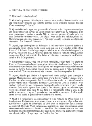 A ESTATURA DE UM VARÃO PERFEITO 15
70 Respondi: : Não lhe disse?
71 Outro dia quando o rifle disparou em meu rosto, estive ali conversando com
ele e me disse: “Imagino que já tenho contado isso a umas mil pessoas das que
têm entrado aqui”. Que é?
72 Quando Deus diz algo, tem que suceder. Ontem à noite chegaram uns amigos
em casa que haviam ouvido da visão do reno dos chifres de 42 polegadas e do
urso pardo com o lombo prateado. Não sei quantas pessoas têm chegado em
casa querendo ver estas coisas. Lhe digo: “Aqui está a fita métrica, meça-os.
Ouviram dizer antes que sucedesse”. Por que? Quando Deus diz algo tem que
acontecer. Por isso está baseada...
73 Agora, aqui está o plano da Salvação. E se Suas visões sucedem perfeita e
exatamente como Ele diz ( esta igreja sabe que isso é a verdade), então e Sua
Palavra? A Palavra é mais segura que as visões; se a visão não fala segundo a
Palavra, então está mal. A Palavra é primeiro porque a Palavra é Deus. Então
vemos que Ele é onipresente, Ele falou a visão aqui e a cumpriu no Canadá.
Amém. Ele é Onipresente.
74 Em primeiro lugar, você tem que ser renascido, e logo terá fé e crerá na
Palavra. Enquanto não houver renascido estará discutindo contra a Palavra; se
unicamente é um simpatizante da religião e tem um pouco de sabedoria humana
acerca de fazer o bem, nunca poderá estar de acordo com a Palavra de Deus;
nunca o fará. Tem que ser renascido, e o novo nascimento produz fé.
75 Agora, depois que obtém a fé apenas está numa posição para começar a
crescer. Muitas pessoas vêm ao altar para orar e dizem: “Senhor , perdoe-me”.
E sobre eles vêm uma grande obra de santificação e ao deixar o altar têm muito
gozo e regressam a seu assento dizendo: “Louvado seja Deus, já o tenho”. Não
senhor, você apenas tem chegado ao lugar onde pode começar a crescer; ainda
não tem feito nada; apenas tem posto o fundamento. gora suponhamos que
você vai edificar uma casa. O que tem é o fundamento sobre o qual pode
edificar sua casa, e agora é quando tem que edificar sua casa. E ali é onde
entra a coisa sobre a qual queremos falar nesta manhã.
76 Qual é o fundamento da cristandade? Fé na Palavra de Deus. Esse é o
fundamento. Então começa a crescer, começa a acrescentar algo sobre este
fundamento. Agora na construção de uma casa se necessitam certas classes
de material. O irmão Wood e alguns dos carpinteiros aqui nos poderiam dizer
como construir uma casa. Porém eu vou lhes dizer como construir sua casa
Espiritual onde pode morar Deus. Ele quer morar em você e quer que você seja
semelhante a Ele, Ele quer que você reflita Seu Ser.
 